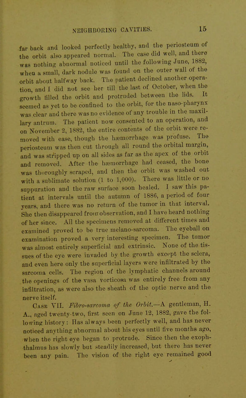 far back and looked perfectly healthy, and the periosteum of the orbit al?o appeared normal. The case did well, and there was nothing abnormal noticed until the following June, 1882, when a small, dark nodule was found on the outer wall of the orbit about haUrt-ay back. The patient declined another opera- tion, and 1 did not see her till the last of October, when the growth tilled the orbit and protruded between the lids. It seemed as yet to be confined to the orbit, for the naso-pharynx was clear and there was no evidence of any trouble in the maxil- lary antrum. The patient now consented to an operation, and on November 2, 1882, the entire contents of the orbit were re- moved with ease, though the hemorrhage was profuse. The periosteum was then cut through all round the orbital margin, and was stripped up on all sides as far as the apex of the orbit and removed. After the hajmorrhage bad ceased, the bone was thoroughly scraped, and then the orbit was washed out with a sublimate solution (1 to 1,000). There was little or no suppuration and the raw surface soon healed. I saw tbis pa- tient at intervals until the autumn of 1886, a period of four years, and there was no return of the tumor in that interval. She then disappeared froiiT observation, and I bave heard nothing of her since. All the specimens removed at different times and examined proved to be true melano-sarcoma. The eyeball on examination proved a very interesting specimen. The tumor was almost entirely superficial and extrinsic. None of the tis- sues of the eye were invaded by the growth except the sclera, and even here only the superficial layers were infiltrated by the sarcoma cells. The region of the lymphatic channels around the openings of the vasa vorticosa was entirely free from any infiltration, as were also the sheath of the optic nerve and the nerve itself. Case Yll. Fibrosarcoma of the OrUt.—A gentleman, H. A., aged twenty-two, first seen on June 12, 1882, gave the fol- lowing history: Has always been perfectly well, and has never noticed anything abnormal about his eyes until five months ago, when the right eye began to protrude. Since then the exoph- thalmns has slowly but steadily increased, but there has never been any pain. The vision of the right eye remained good