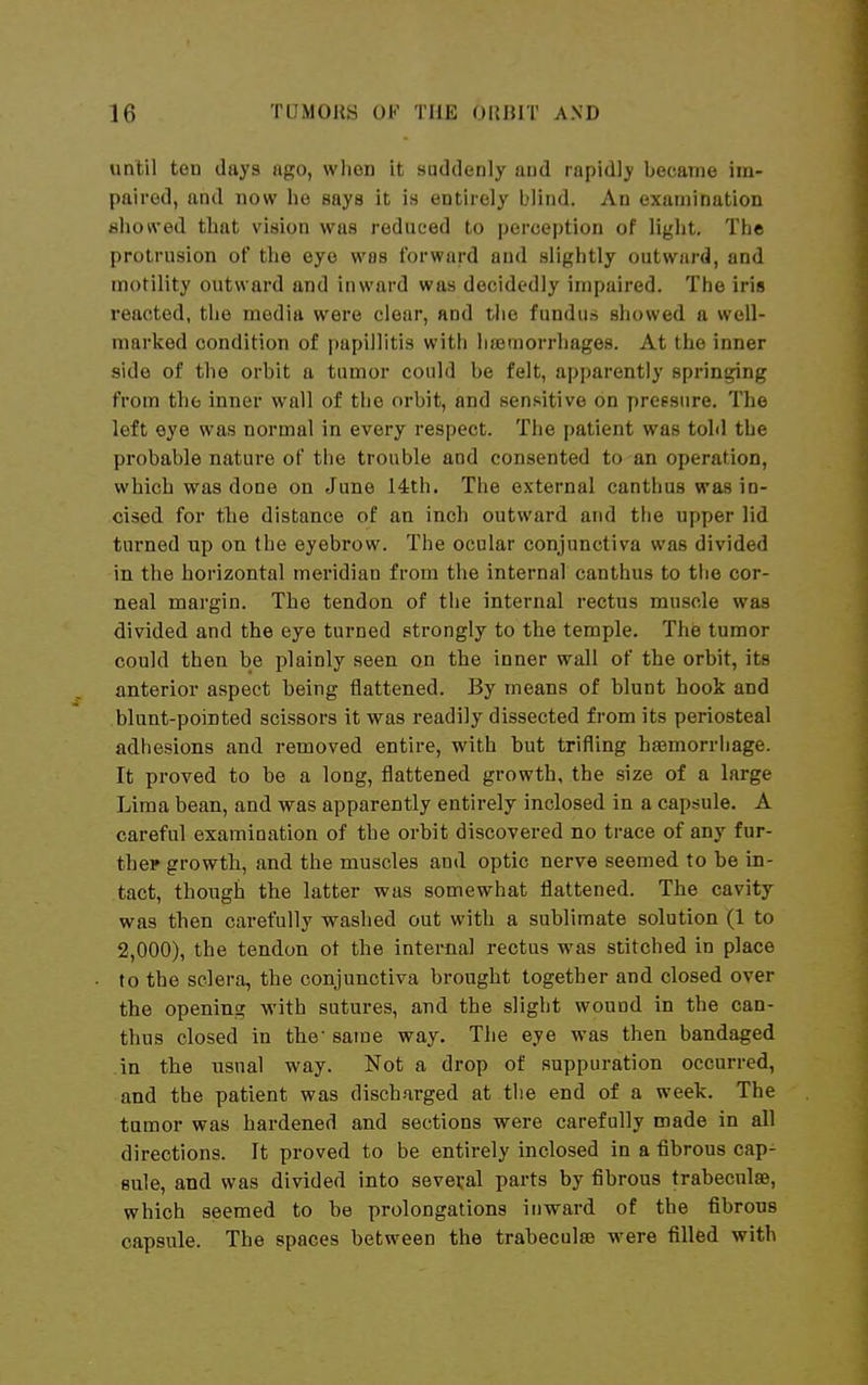 until ten days ago, wlien it suddenly and rapidly became im- paired, and now he says it in entirely blind. An examination flhoived that vision was reduced to perception of light. The protrusion of the eye was forward and slightly outward, and motility outward and inward was decidedly impaired. The iris reacted, the media were clear, and tlie fundus showed a well- marked condition of papillitis with hsemorrhages. At the inner side of the orbit a tumor could be felt, apparently springing from the inner wall of the orbit, and sensitive on preesnre. The left eye was normal in every respect. The patient was toM the probable nature of the trouble and consented to an operation, which was done on June 14th. The external canthus was in- cised for the distance of an inch outward and the upper lid turned up on the eyebrow. The ocular conjunctiva was divided in the horizontal meridian from the internal canthus to the cor- neal margin. The tendon of the internal rectus muscle was divided and the eye turned strongly to the temple. The tumor could then be plainly seen on the inner wall of the orbit, its anterior aspect being flattened. By means of blunt hook and blunt-pointed scissors it was readily dissected from its periosteal adhesions and removed entire, with but trifling haemorrhage. It proved to be a long, flattened growth, the size of a large Lima bean, and was apparently entirely inclosed in a capsule. A careful examination of the orbit discovered no trace of any fur- ther growth, and the muscles and optic nerve seemed to be in- tact, though the latter was somewhat flattened. The cavity was then carefully washed out with a sublimate solution (1 to 2,000), the tendon ot the internal rectus was stitched in place to the sclera, the conjunctiva brought together and closed over the opening with sutures, and the slight wound in the can- thus closed in the same way. The eye was then bandaged in the usual way. Not a drop of suppuration occurred, and the patient was discharged at tlie end of a week. The tumor was hardened and sections were carefully made in all directions. It proved to be entirely inclosed in a fibrous cap- sule, and was divided into seveval parts by fibrous trabeculae, which seemed to be prolongations inward of the fibrous capsule. The spaces between the trabeculse were filled with