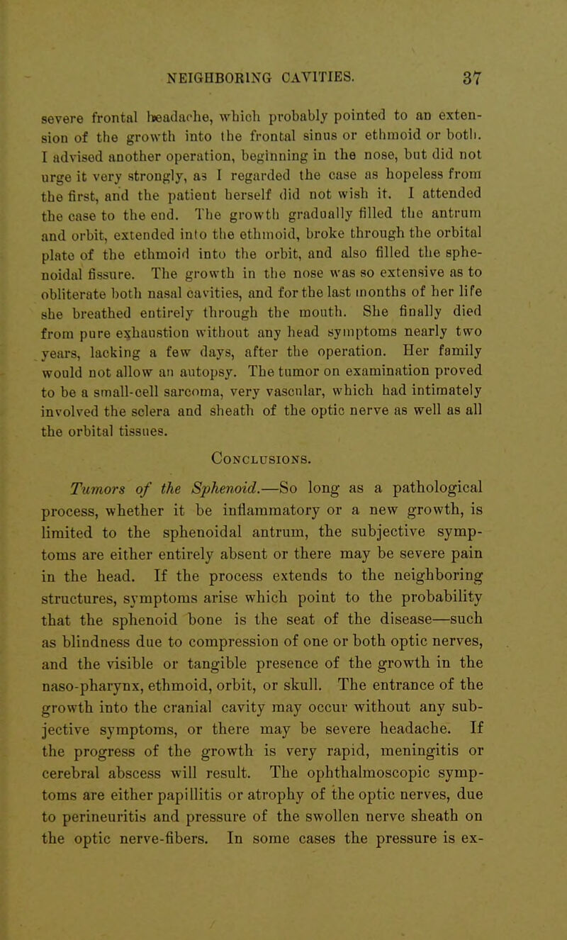 severe frontal headache, which pi-obably pointed to an exten- sion of the growth into the frontal sinus or ethmoid or both. I advised another operation, beginning in the nose, but did not urge it very strongly, &s 1 regarded the case as hopeless from the first, and the patient herself did not wish it. I attended the case to the end. The growtli gradually filled the antrum and orbit, extended into the ethmoid, broke through the orbital plate of the ethmoid into the orbit, and also filled the sphe- noidal fissure. The growth in the nose was so extensive as to obliterate both nasal cavities, and for the last uionths of her life she breathed entirely through the mouth. She finally died from pure exhaustion without any head symptoms nearly two years, lacking a few days, after the operation. Her family would not allow an autopsy. The tumor on examination proved to be a small-cell sarcoma, very vascular, which had intimately involved the sclera and sheath of the optic nerve as well as all the orbital tissues. Conclusions. Tumors of the Sphenoid.—So long as a pathological process, whether it be inflammatory or a new growth, is limited to the sphenoidal antrum, the subjective symp- toms are either entirely absent or there may be severe pain in the head. If the process extends to the neighboring structures, symptoms arise which point to the probability that the sphenoid bone is the seat of the disease—such as blindness due to compression of one or both optic nerves, and the visible or tangible presence of the growth in the naso-pharynx, ethmoid, orbit, or skull. The entrance of the growth into the cranial cavity may occur without any sub- jective symptoms, or there may be severe headache. If the progress of the growth is very rapid, meningitis or cerebral abscess will result. The ophthalmoscopic symp- toms are either papillitis or atrophy of the optic nerves, due to perineuritis and pressure of the swollen nerve sheath on the optic nerve-fibers. In some cases the pressure is ex-
