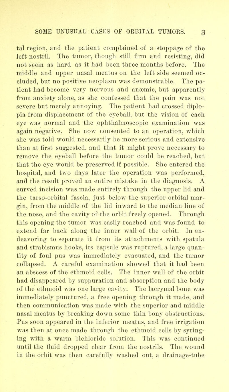 tal region, and the patient complained of a stoppage of the left nostril. The tumor, though still firm and resisting, did not seem as hard as it had been three months before. The middle and upper nasal meatus on the left side seemed oc- cluded, but no positive neoplasm was demonstrable. The pa- tient had become very nervous and anaemic, but apparently from anxiety alone, as she confessed that the pain was not severe but merely annoying. The patient had crossed diplo- pia from displacement of the eyeball, but the vision of each eye was normal and the ophthalmoscopic examination was again negative. She now consented to an operation, which she was told would necessarily be more serious and extensive than at first suggested, and that it might prove necessary to remove the eyeball before the tumor could be reached, but that the eye would be preserved if possible. She entered the hospital, and two days later the operation was performed, and the result proved an entire mistake in the diagnosis. A curved incision was made entirely through the upper lid and the tarso-orbital fascia, just below the superior orbital mar- gin, from the middle of the lid inward to the median line of the nose, and the cavity of the orbit freely opened. Through this opening the tumor was easily reached and was found to extend far back along the inner wall of the orbit. In en- deavoring to separate it from its attachments with spatula and strabismus hooks, its capsule was ruptured, a large quan- tity of foul pus was immediately evacuated, and the tumor collapsed. A careful examination showed that it had been an abscess of the ethmoid cells. The inner wall of the orbit had disappeared by suppuration and absorption and the body of the ethmoid was one large cavity. The lacrymal bone was immediately punctured, a free opening through it made, and then communication was made with the superior and middle nasal meatus by breaking down some thin bony obstructions. Pus soon appeared in the inferior meatus, and free irrigation was then at once made through the ethmoid cells by syring- ing with a warm bichloride solution. This was continued until the fluid dropped clear from the nostrils. The wound in the orbit was then carefully washed out, a drainage-tube