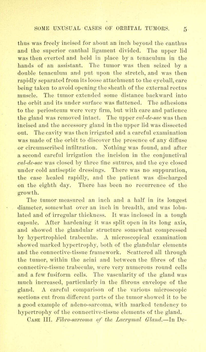 thus was freely incised for about an inch beyond the canthus and the superior canthal ligament divided. The upper lid was then everted and held in place by a tenaculum in the hands of an assistant. The tumor was then seized by a double tenaculum and put upon the stretch, and was then rapidly separated from its loose attachment to the eyeball, care being taken to avoid opening the sheath of the external rectus muscle. The tumor extended some distance backward into the orbit and its under surface was flattened. The adhesions to the periosteum were very firm, but with care and patience the gland was removed intact. The upper cul-de-sac was then incised and the accessory gland in the upper lid was dissected out. The cavity was then irrigated and a careful examination was made of the orbit to discover the presence of any diffuse or circumscribed infiltration. Nothing was found, and after a second careful irrigation the incision in the conjunctival cul-de-sac was closed by three fine sutures, and the eye closed under cold antiseptic dressings. There was no suppuration, the case healed rapidly, and the patient was discharged on the eighth day. There has been no recurrence of the growth. The tumor measured an inch and a half in its longest diameter, somewhat over an inch in breadth, and was lobu- lated and of irregular thickness. It was inclosed in a tough capsule. After hardening it was split open in its long axis, and showed the glandular structure somewhat compressed by hypertrophied trabecule. A microscopical examination showed marked hypertrophy, both of the glandular elements and the connective-tissue framework. Scattered all through the tumor, within the acini and between the fibres of the connective-tissue trabecule, were very numerous round cells and a few fusiform cells. The vascularity of the gland was much increased, particularly in the fibrous envelope of the gland. A careful comparison of the various microscopic sections cut from different parts of the tumor showed it to be a good example of adeno-sarcoma, with marked tendency to hypertrophy of the connective-tissue elements of the gland. Case III. Fibrosarcoma of the Lacrymal Gland.—In De-