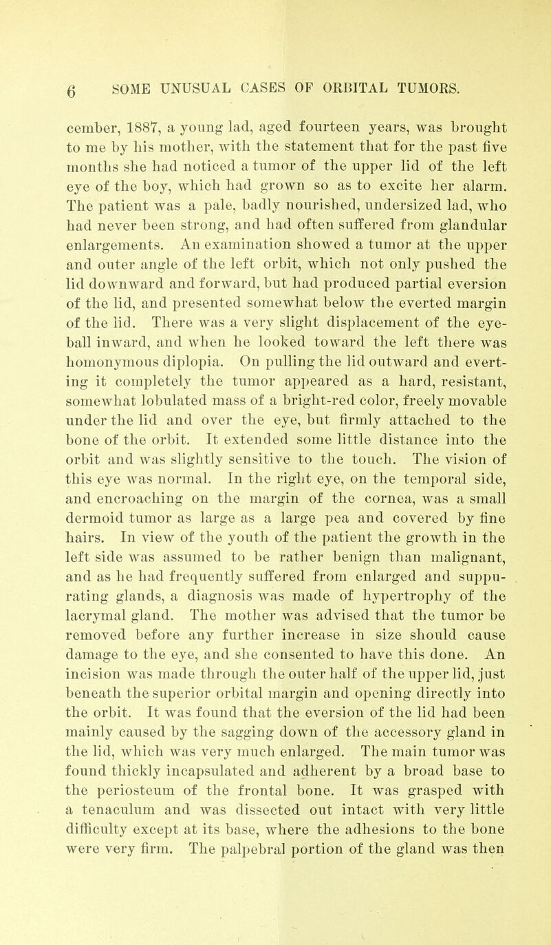 cember, 1887, a young lad, aged fourteen years, was brought to me by his mother, with the statement that for the past five months she had noticed a tumor of the upper lid of the left eye of the boy, which had grown so as to excite her alarm. The patient was a pale, badly nourished, undersized lad, who had never been strong, and had often suffered from glandular enlargements. An examination showed a tumor at the upper and outer angle of the left orbit, which not only pushed the lid downward and forward, but had produced partial eversion of the lid, and presented somewhat below the everted margin of the lid. There was a very slight displacement of the eye- ball inward, and when he looked toward the left there was homonymous diplopia. On pulling the lid outward and evert- ing it completely the tumor appeared as a hard, resistant, somewhat lobulated mass of a bright-red color, freely movable under the lid and over the eye, but firmly attached to the bone of the orbit. It extended some little distance into the orbit and was slightly sensitive to the touch. The vision of this eye was normal. In the right eye, on the temporal side, and encroaching on the margin of the cornea, was a small dermoid tumor as large as a large pea and covered by fine hairs. In view of the youth of the patient the growth in the left side was assumed to be rather benign than malignant, and as he had frequently suffered from enlarged and suppu- rating glands, a diagnosis was made of hypertrophy of the lacrymal gland. The mother was advised that the tumor be removed before any further increase in size should cause damage to the eye, and she consented to have this done. An incision was made through the outer half of the upper lid, just beneath the superior orbital margin and opening directly into the orbit. It was found that the eversion of the lid had been mainly caused by the sagging down of the accessory gland in the lid, which was very much enlarged. The main tumor was found thickly incapsulated and adherent by a broad base to the periosteum of the frontal bone. It was grasped with a tenaculum and was dissected out intact with very little difficulty except at its base, where the adhesions to the bone were very firm. The palpebral portion of the gland was then