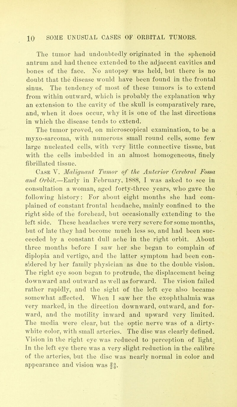 The tumor bad undoubtedly originated in tbe spbenoid antrum and had thence extended to the adjacent cavities and bones of the face. No autopsy was held, but there is no doubt that the disease would have been found in the frontal sinus. The tendency of most of these tumors is to extend from within outward, which is probably the explanation why an extension to the cavity of the skull is comparatively rare, and, when it does occur, why it is one of the last directions in which the disease tends to extend. The tumor proved, on microscopical examination, to be a myxo-sarcoma, with numerous small round cells, some few large nucleated cells, with very little connective tissue, but with the cells imbedded in an almost homogeneous, finely fibrillated tissue. Case V. Malignant Tumor of the Anterior Cerebral Fossa and Orbit.—Early in February, 1888, I was asked to see in consultation a woman, aged forty-three years, who gave the following history: For about eight months she had com- plained of constant frontal headache, mainly confined to the right side of the forehead, but occasionally extending to the left side. These headaches were very severe for some months, but of late they had become much less so, and had been suc- ceeded by a constant dull ache in the right orbit. About three months before I saw her she began to complain of diplopia and vertigo, and the latter symptom had been con- sidered by her family physician as due to the double vision. The right eye soon began to protrude, the displacement being downward and outward as well as forward. The vision failed rather rapidly, and the sight of the left eye also became somewhat affected. When I saw her the exophthalmia was very marked, in the direction downward, outward, and for- ward, and the motility inward and upward very limited. The media were clear, but the optic nerve was of a dirty- white eolor, with small arteries. The disc was clearly defined. Vision in the right eye was reduced to perception of light. In the left eye there was a very slight reduction in the calibre of the arteries, but the disc was nearly normal in color and appearance and vision was f £.