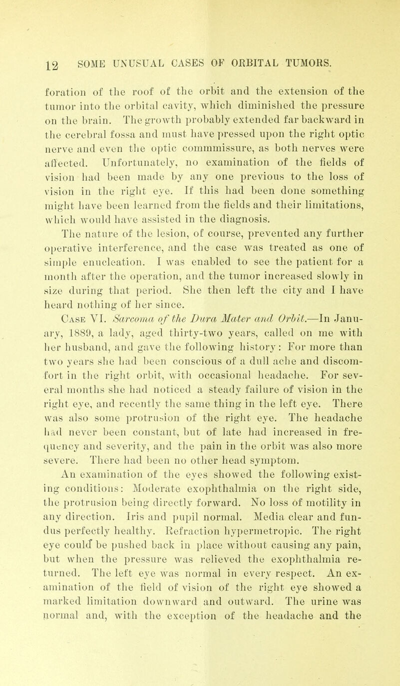 foration of the roof of the orbit and the extension of the tumor into the orbital cavity, which diminished the pressure on the brain. The growth probably extended far backward in the cerebral fossa and must have pressed upon the right optic nerve and even the optic commmissure, as both nerves were affected. Unfortunately, no examination of the fields of vision had been made by any one previous to the loss of vision in the right eye. If this had been done something might have been learned from the fields and their limitations, which would have assisted in the diagnosis. The nature of the lesion, of course, prevented any further operative interference, and the case was treated as one of simple enucleation. I was enabled to see the patient for a month after the operation, and the tumor increased slowly in size during that period. She then left the city and I have heard nothing of her since. Case VI. Sarcoma of the Dura Mater and Orbit.—In Janu- ary, 1889, a lady, aged thirty-two years, called on me with her husband, and gave the following history: For more than two years she had been conscious of a dull ache and discom- fort in the right orbit, with occasional headache. For sev- eral months she had noticed a steady failure of vision in the right eye, and recently the same thing in the left eye. There was also some protrusion of the right eye. The headache had never been constant, but of late had increased in fre- quency and severity, and the pain in the orbit was also more severe. There had been no other head symptom. An examination of the eyes showed the following exist- ing conditions: Moderate exophthalmia on the right side, the protrusion being directly forward. No loss of motility in any direction. Iris and pupil normal. Media clear and fun- dus perfectly healthy. Refraction hypermetropic. The right eye coulcf be pushed back in place without causing any pain, but when the pressure was relieved the exophthalmia re- turned. The left eye was normal in every respect. An ex- amination of the field of vision of the right eye showed a marked limitation downward and outward. The urine was normal and, with the exception of the headache and the