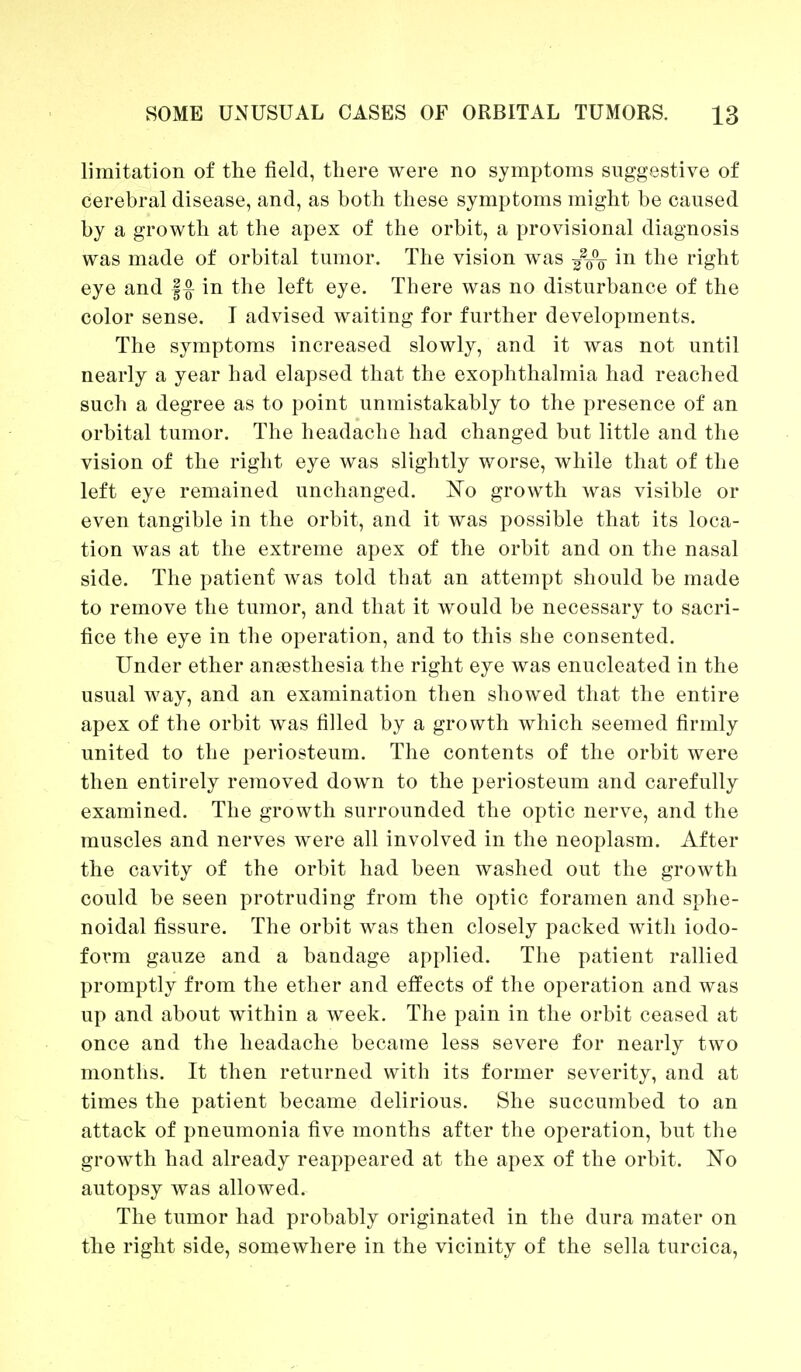 limitation of the field, there were no symptoms suggestive of cerebral disease, and, as both these symptoms might be caused by a growth at the apex of the orbit, a provisional diagnosis was made of orbital tumor. The vision was in the right eye and f # in the left eye. There was no disturbance of the color sense. I advised waiting for further developments. The symptoms increased slowly, and it was not until nearly a year had elapsed that the exophthalmia had reached such a degree as to point unmistakably to the presence of an orbital tumor. The headache had changed but little and the vision of the right eye was slightly worse, while that of the left eye remained unchanged. 'No growth was visible or even tangible in the orbit, and it was possible that its loca- tion was at the extreme apex of the orbit and on the nasal side. The patient was told that an attempt should be made to remove the tumor, and that it would be necessary to sacri- fice the eye in the operation, and to this she consented. Under ether aneasthesia the right eye was enucleated in the usual way, and an examination then showed that the entire apex of the orbit was filled by a growth which seemed firmly united to the periosteum. The contents of the orbit were then entirely removed down to the periosteum and carefully examined. The growth surrounded the optic nerve, and the muscles and nerves were all involved in the neoplasm. After the cavity of the orbit had been washed out the growth could be seen protruding from the optic foramen and sphe- noidal fissure. The orbit was then closely packed with iodo- form gauze and a bandage applied. The patient rallied promptly from the ether and effects of the operation and was up and about within a week. The pain in the orbit ceased at once and the headache became less severe for nearly two months. It then returned with its former severity, and at times the patient became delirious. She succumbed to an attack of pneumonia five months after the operation, but the growth had already reappeared at the apex of the orbit. No autopsy was allowed. The tumor had probably originated in the dura mater on the right side, somewhere in the vicinity of the sella turcica,