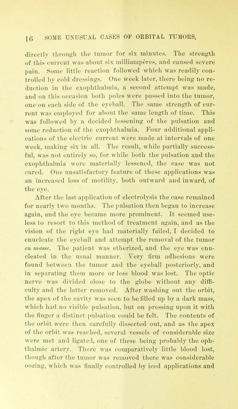 directly through the tumor for six minutes. The strength of this current was about six milliamperes, and caused severe pain. Some little reaction followed which was readily con- trolled by cold dressings. One week later, there being no re- duction in the exophthalmia, a second attempt was made, and on this occasion both poles were passed into the tumor, one on each side of the eyeball. The same strength of cur- rent was employed for about the same length of time. This was followed by a decided lessening of the pulsation and some reduction of the exophthalmia. Four additional appli- cations of the electric current were made at intervals of one week, making six in all. The result, while partially success- ful, was not entirely so, for while both the pulsation and the exophthalmia were materially lessened, the case was not cured. Oue unsatisfactory feature of these applications was an increased loss of motility, both outward and inward, of the eye. After the last application of electrolysis the case remained for nearly two months. The pulsation then began to increase again, and the eye became more prominent. It seemed use- less to resort to this method of treatment again, and as the vision of the right eye had materially failed, I decided to enucleate the eyeball and attempt the removal of the tumor en masse. The patient was etherized, and the eye was enu- cleated in the usual manner. Very firm adhesions were found between the tumor and the eyeball posteriorly, and in separating them more or less blood was lost. The optic nerve was divided close to the globe without any diffi- culty and the latter removed. After washing out the orbit, the apex of the cavity was seen to be filled up by a dark mass, which had no visible pulsation, but on pressing upon it with the finger a distinct pulsation could be felt. The contents of the orbit were then carefully dissected out, and as the apex of the orbit was reached, several vessels of considerable size were met and ligated, one of these being probably the oph- thalmic artery. There was comparatively little blood lost, though after the tumor was removed there was considerable oozing, which was finally controlled by iced applications and