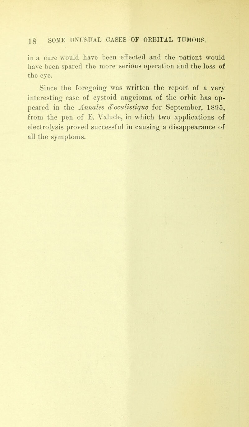 in a cure would have been effected and the patient would have been spared the more serious operation and the loss of the eye. Since the foregoing was written the report of a very interesting case of cystoid angeioma of the orbit has ap- peared in the Annales d'oculistique for September, 1895, from the pen of E. Valude, in which two applications of electrolysis proved successful in causing a disappearance of all the symptoms.