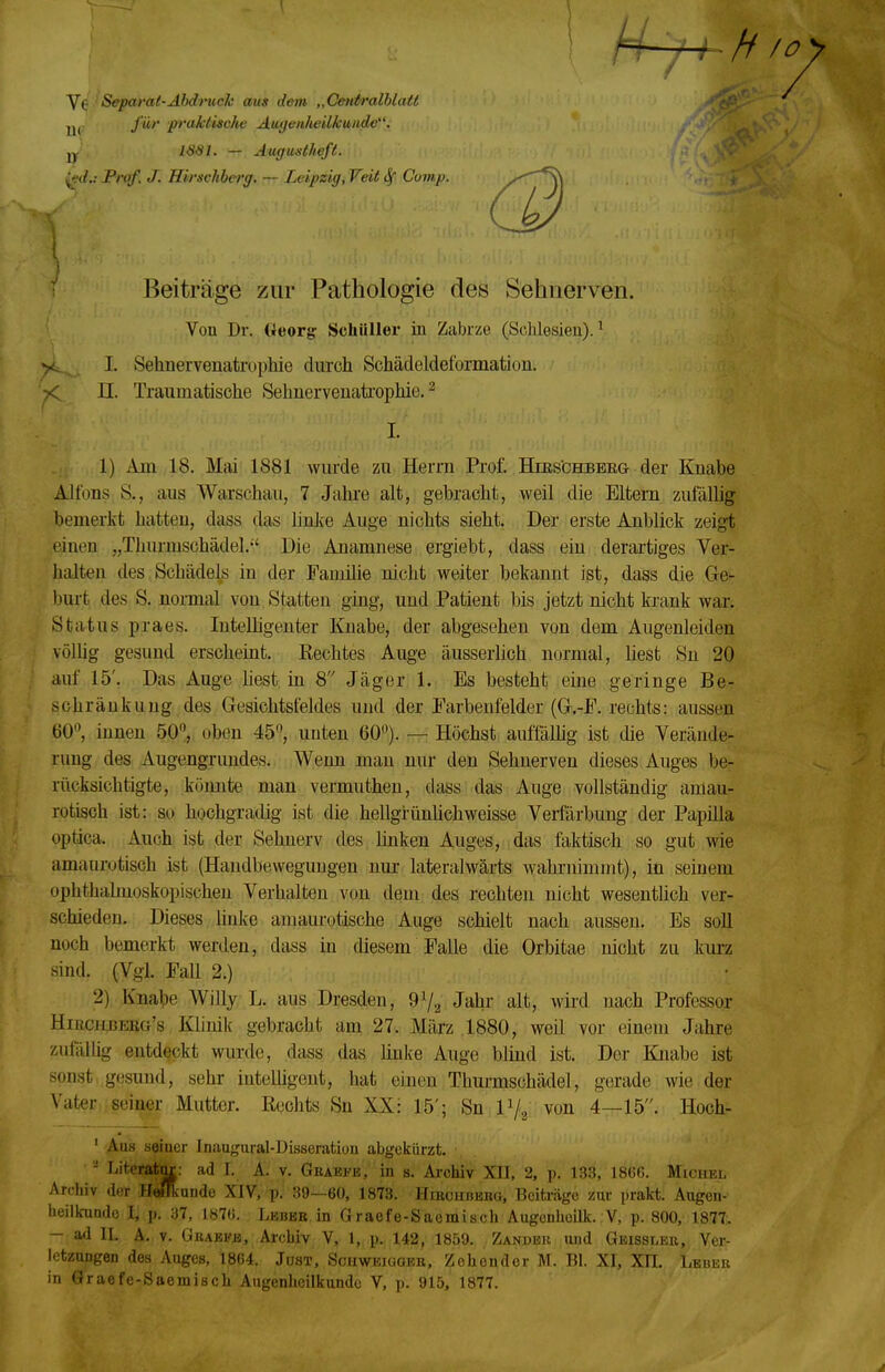 Separat-Ahdruck aus dem „CeidralhlaU U(- fö'' pi'aktiscJie AugeaheUkuiidc. 1881. — Augustheft, ^d.: Prof. J. HirsMerg, — Leipzig, Veit Sf Cvmp. Beiträge zur Pathologie des Sehnerven. Von Dr. Georg Schüller in Zabrze (Schlesien).^ >L I. Sehnervenatrophie durch Schäcleldeformation. 7< II. Traumatische Sehnerveuatfophie. ^ I. . 1. 1) Am 18. Mai 1881 wurde zu Herrn Prof. Hies'chbbrg der Knabe Alfons S., aus Warschau, 7 Jahre alt, gebracht, weil die Eltern zufällig bemerkt hatten, dass das linlte Auge nichts sieht. Der erste Anblick zeigt einen „Thurmschädel. Die Anamnese ergiebt, dass ein derartiges Ver- halten des, Schädels in der Familie nicht weiter bekannt ist, dass die Ge- burt des S. nomal von Statten ging, und Patient bis jetzt nicht krank war. Status praes. Intelligenter Knabe, der abgesehen von dem Augenleiden völlig gesund erscheint. Rechtes Auge äusserlich normal, üest Su 20 auf 15'. Das Auge üest in 8 Jäger 1. Bs besteht eine geringe Be- schränkung des Gesichtsfeldes und der Earbenfelder (G,-F. rechts: aussen 60'^, innen 50,, oben 45, unten 60^). — Höchst auffäUig ist die Verände- rung des Augengrundes. Wenn man nur den Sehnerven dieses Auges be- rücksichtigte, könnte man vermuthen, dass das Auge vollständig amau- rotisch ist: so hochgradig ist die hellgrünhchweisse Verfärbung der Papilla optica. Auch ist der Sehnerv des linken Auges, das fiiktisch so gut wie amaurotisch ist (Handbewegungen nur lateralwärts wahrnimmt), in seinem ophthahnoskopischen Verhalten von dem des rechten nicht wesentlich ver- schieden. Dieses, linke amaurotische Auge schielt nach aussen. Es soll noch bemerkt werden, dass in diesem Falle die Orbitae nicht zu kurz sind. (Vgl FaU 2.) 2) Knabe Willy L. aus Dresden, 9Va JaJir alt, wirtl nach Professor HiRCHBEBö's Küuik gebracht am 27. März 1880, weil vor einem Jahre zufälüg entdeckt wurde, dass das hnke Auge blind ist. Der Knabe ist sonst gesund, sehr intelligent, hat einen Thui-mschädel, gerade wie der Vater seiner Mutter. Rechts Sn XX: 15'; Sn P/g von 4—15. Hoch- ' Aus seiner Inaugural-Disseratiou abgekürzt. . - Literattyc: ad I. A. v. GRAErs,' in s. AroHiv Xn, 2, p. 133, 1866. Michel Ardiiv der Hflflkande XIV, p. 39—60, 1873. Hircubebg. Beiträge zur prakt. Augen- heilkunde I, p. 37, l«7ü. Leber in Graefe-Saomisch Augonboilk. V, p. 800, 1877, - ad IL A., V. GßABPjä, Ai-chiv V, 1, p. 142, 1859. Zandbu und Gbissler, Ver- letzungen des Auges, 1864. Jost, Scuweigoeb, Zehendor M. Bl. XI, Xll. Lbbeii in Gracfc-Saemiscli Augenheilkunde V, p. 915, 1877.