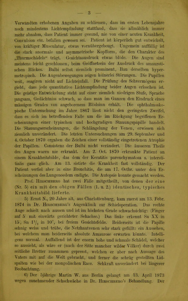 Verwandten erliobenen Angaben zu schliessen, dass im ersten Lebensjahre noch mindestens Liclitempfindung stattfand, dass sie allmählich immer mehr abnahm, dass Patient immer gesund, nie von einer acuten Krankheit, ConvuLsiou etc. befallen gewesen sei. Patient ist körperlich gut entwickelt, von kräftiger Musculatur, etwas vornübergebeugt. Ungemein auffälhg ist die stark anormale und asymmetrische Kopäbrm, die den Charakter des „Thurmschädels trägt. Gesichtsausdruck etwas blöde. Die Augen sind meistens leicht geschlossen, beim Geöffnetsein der Ausdrack des amauroti- schen Blickes. Bulbi selbst ziemlich prominent, Bau derselben hyper- metropisch. Die Augenbewegungen zeigen keinerlei Störungen. Die Pupillen weit, reagiren nicht auf Lichteinfall. Die Prüfung des Sehvermögens er- giebt, dass jede quantitative Lichtempfindung beider Augen erloschen ist. Die geistige Entwickelung steht auf einer ziemlich niedrigen Stufe, Sprache langsam, Gedächtniss schwach, so dass man im Ganzen den Eindruck eines massigen Grades von angeborenem Blödsinn erhält. Die ophthalmosko- pische Untersuchung im Jahre 1867 lässt nicht den geringsten Zweifel, dass es sich im betreffenden Falle um die im Rückgang begriffenen Er- scheinungen einer typischen und hochgradigen Stauungspapille handelt. Die Stauungserscheinungen, die Schlängelung der Venen, erwiesen sich ziemüch unverändert. Die letzten Untersuchungen am 29. September und 4. October 1870 ergaben die Zeichen einer vollständig eingetretenen Atrophie der Papillen. Consistenz der Bulbi nicht verändert. Die äusseren Theile des Auges waren nie erkrankt. Am 2. Oct. 1870 erla-ankte Patient an einem Krankheitsbilde, das dem der Keratitis parenchymatosa s. intersti- tialis ganz güch. Am 13. sistirte die 'Krankheit fast vollständig. Der Patient verfiel aber in eine Bronchitis, die am 17. Octbr. unter den Er- scheinungen desLungenoedem endigte. Die Autopsie konnte gemacht werden. Prof. HmscHBERa hat zwei Fälle mitgetheilt, von denen der eine (Nr. 5) ein mit den obigen Fällen (1. u. 2.) identisches, typisches Krankheitsbild lieferte. 5) Ernst N., 20 Jahre alt, aus Charlottenbm-g, kam zuerst am 13. Febr. 1874 in Dr. Hirschberg's Augenklinik zur Schieloperation. Das rechte Auge schielt nach aussen und ist im höchsten Grade schwachsichtig: (Finger auf 5' mit einwärts gerichteter Sehachse.) Das linke erkennt Sn XX in 15', Sn 1^2 hl 10, bei freiem Gesichtsfelde. Beiderseits ist die Papille sehnig weiss und trübe, die Netzhautvenen sehr- stark gefüllt: ein Aussehen, bei welchem man beiderseits absolute Amaurose erwarten könnte. Intelh- genz normal. Auffallend ist der enorm hohe und schmale Schädel, welcher so aussieht, als wäre er (nach der Sitte mancher wilder Völker) durch zwei seitliche Bretter zusammen gepresst, welchen er aber nach Aussage des Vaters mit auf die Welt gebracht, und ferner die schräg gestellten Lid- spalten wie bei der mongolischen Race. Sehkraft unverändert bei längerer Beobachtung. 6) Der 5jährige Martin W. aus Berlin gelangt am 13. April 1873 wegen zunehmender Sehschwäche in Dr. Hibschbebg's Behandlung. Der