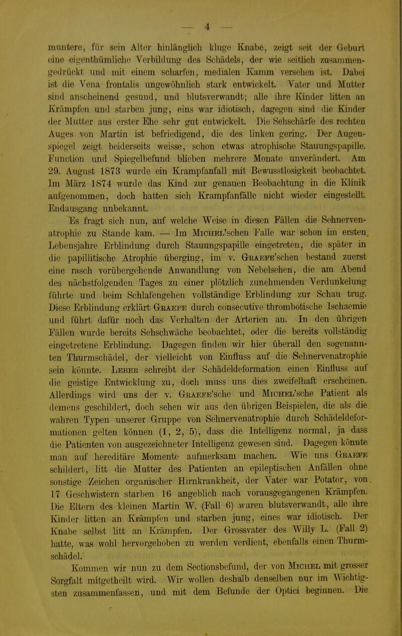 muntere, für sein Alter hinlängUcli khige Knabe, zeigt seit der Geburt eine ei<^entl»ümlicbe Verbildung des Scbüdels, der wie seitHcb ioisanimen- gedi'üclvt und mit einem scbarfen, medialen Kamm vereelien ist. Dabei ist die Vena frontalis ungewöhnlich stark entwickelt. Vater und Mutter sind anscheinend gesund, und blutsverwandt; alle ihre lünder litten an Krämpfen und starben jung, eins war idiotisch, dagegen sind die Kinder der Mutter aus ereter Ehe sehr gut entwickelt. Die Sehschärfe des rechten Auges von Martin ist befriedigend, die des linken gering. Der Augen- spiegel zeigt beiderseits weisse, schon etwas atrophische Stauungspapille. Function imd Spiogelbefund blieben mehrere Monate unverändert. Am 29. August 1873 wurde ein Ki-ampfanfall mit Bewusstlosigkeit beobachtet. Im Mä,rz 1874 wurde das Kind zur genauen Beobachtung in die Klinik aufgenommen, doch hatten sich Krampfanfälle nicht wieder eingestellt. Endausgang unbekannt. Es fragt sich nun, auf welche Weise in diesen Fällen die Sehnerven- atrophie zu Staude kam. — Im MiCHEL'schen Falle war schon im ersten. Lebensjahi-e Erbhndung durch Stauungspapille eingetreten, die später in die papillitische Atrophie überging, im v. GrEAEi^'schen bestand zuerst eine rasch vorübergehende Anwandlung von Nebelsehen, die am Abend des nächstfolgenden Tages zu einer plötzlich zunehmenden Verdunkelung fühi-te und beim Schlafengehen vollständige Erbhndung zur Schau trug. Diese Erblindung erklärt Geaepe durch consecutive thrombotische Ischaemie und führt dafüi noch das Verhalten der Arterien an. In den übrigen Fällen wurde bereits Sehschwäche beobachtet, oder die bereits vollständig eingetretene Erbhndung. Dagegen finden wir hier überall den sogenann- ten Thurmschädel, der vielleicht von Einfluss auf die Sehnervenatrophie sein könnte. Leber schreibt der Schädeldeformation einen Einfluss auf die geistige Entwicklung zu, doch muss uns dies zweifelhaft erscheinen. Allerdings wird uns der v. GRAEPE'sche und MiCHEL'sche Patient als demens geschildert, doch sehen wir aus den übrigen Beispielen, die als die. wahren Typen unserer Grappe von Sehnervenatrophie durch Schädeldefor- matiouen gelten können (1, 2, 5), dass die Intehigenz noimal, ja dass die Patienten von ausgezeichneter Intelhgeuz gewesen sind. Dagegen könnte man auf hereditäre Momente aufmerksam machen. Wie uns Gbaefe schildert, litt die Mutter des Patienten an epileptischen Anfällen ohne sonstige Zeichen organischer Hinikraukheit, der Vater war Potator, von 17 Geschwistern starl)en 16 angel)lich nach vorausgegangenen Krämpfen. Die Eltern des kleinen Martin W. (Fall 6) waren blutsverwandt, alle ihre Kinder litten an Ki-ämpfen und starben jung, eines war idiotisch. Der Knabe selbst htt an Ki'ämpfen. Der Grossvater des Willy L. (Fall 2) hatte, was wohl hervorgehoben zu werden verdient, ebenfalls einen Thurm- sohädel. Kommen wir nun zu dem Sectionsbefund, der von Michel mit grosser Sorgfalt mitgetheilt wird. Wir wollen deshalb denselben nur im Wichtig- sten zusammenfassen, und mit dem Befunde der Optici beginnen. Die