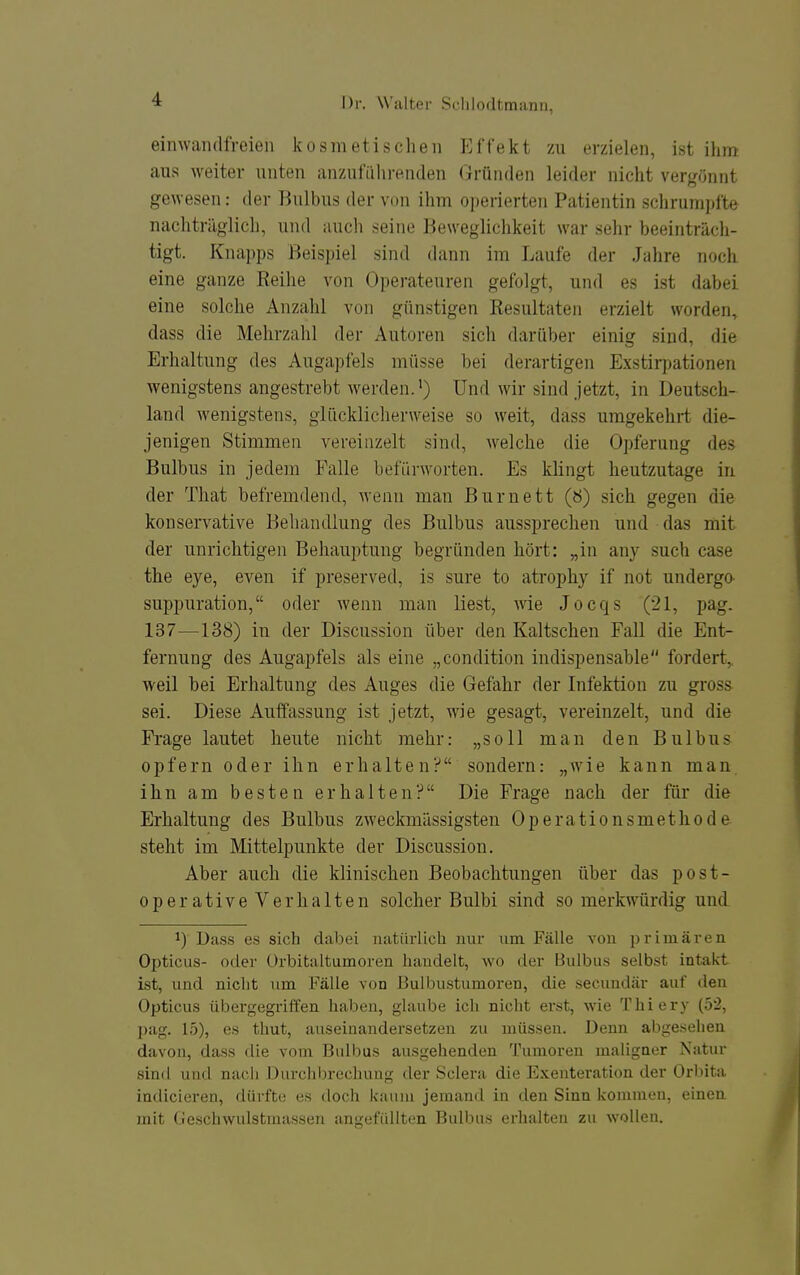 einwandfreien kosmetischen Effekt zu erzielen, ist ihm aus weiter unten anzufiilirenden Gründen leider nicht vergönnt gewesen: der Bulbus der von ihm operierten Patientin schrumpfte nachträglich, und auch seine Beweglichkeit war sehr beeinträcli- tigt. Knai)ps Beispiel sind dann im Laufe der Jahre noch eine ganze Reihe von Opei-ateuren gefolgt, und es ist dabei eine solche Anzahl von günstigen Resultaten erzielt worden, dass die Mehrzahl der Autoren sich darüber einig sind, die Erhaltung des Augapfels müsse bei derartigen Exstirpationen wenigstens angestrebt werden.^) Und wir sind jetzt, in Deutsch- land wenigstens, glücklicherweise so weit, dass umgekehrt die- jenigen Stimmen vereinzelt sind, welche die Opferung des Bulbus in jedem Falle befürworten. Es klingt heutzutage in der That befremdend, wenn man Burnett (Ö) sich gegen die konservative Behandlung des Bulbus aussprechen und das mit der unrichtigen Behauptung begründen hört: „in any such case the eye, even if preserved, is sure to atrojjhy if not undergo- suppuration, oder wenn man liest, wie Jocqs (21, pag. 137—138) in der Discussion über den Kaltschen Fall die Ent- fernung des Augapfels als eine „condition indispensable fordert,, weil bei Erhaltung des Auges die Gefahr der Infektion zu gros& sei. Diese Auffassung ist jetzt, wie gesagt, vereinzelt, und die Fi-age lautet heute nicht mehr: „soll man den Bulbus opfern oder ihn erhalten? sondern: „wie kann man ihn am besten erhalten? Die Frage nach der für die Erhaltung des Bulbus zweckmässigsten Operationsmethode steht im Mittelpunkte der Discussion. Aber auch die klinischen Beobachtungen über das post- operative Verhalten solcher Bulbi sind so merkwürdig und 1) Dass es sich dabei natürlich nur um. Fälle von i^rimären Opticus- oder Orbitaltumoren handelt, wo der Bulbus selbst intakt ist, und nicht um Fälle von ßulbustumoren, die secundär auf den Opticus übergegriifen haben, glaube ich nicht erst, wie Thiery (52, pag. 15), es thut, auseinandersetzen zu müssen. Denn abgesehen davon, dass die vom Bulbus ausgehenden Tumoren maligner Natur sind und nach Durchbrechung der Sclera die Exenteration der Orbita indicieren, dürfte es doch kaum jemand in den Sinn kommen, eineu mit Geschwulstmasseu angefüllten Bulbus erhalten zu wollen.