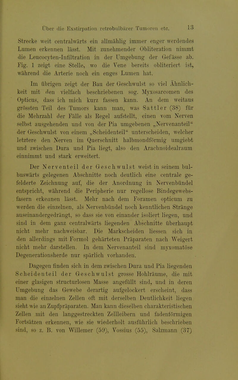 Strecke weit centralwärts ein allmählig- immer enger werdendes Lnmen erkennen lilsst. Mit zunehmender Obliteration nimmt die Leucocyten-Infiltration in der Umgebung der Gei'ässe ab. Fig. 1 zeigt eine Stelle, wo die Vene bereits obliteriert ist, während die Arterie noch ein enges Lumen hat. Im übrigen zeigt der Bau der Geschwulst so viel Ähnlich- keit mit den vielfach beschriebenen sog. Myxosarcomen des Opticus, dass ich mich kurz fassen kann. An dem weitaus grössten Teil des Tumors kann man, was Sattler (38) für die Mehrzahl der Fälle als Kegel aufstellt, einen vom Nerven selbst ausgehenden und von der Pia umgebenen „Nervenanteil der Geschwulst von einem „Scheidenteil unterscheiden, welcher letztere den Nerven im Querschnitt halbmondförmig umgiebt und Zöschen Dura und Pia liegt, also den Arachnoidealraum einnimmt und stark erweitert. Der Nerventeil der Geschwulst weist in seinem bul- buswärts gelegenen Abschnitte noch deutlich eine centrale ge- felderte Zeichnung auf, die der Anordnung in Nervenbündel entspricht, während die Peripherie nur regellose Bindegewebs- fasern erkennen lässt. Mehr nach dem Foramen opticum zu werden die einzelnen, als Nervenbündel noch kenntlichen Stränge auseinandergedrängt, so dass sie von einander isoliert liegen, und sind in dem ganz centralwärts liegenden Abschnitte überhaupt nicht mehr nachweisbar. Die Markscheiden Hessen sich in den allerdings mit Formol gehärteten Präparaten nach Weigert nicht mehr darstellen. In dem Nervenanteil sind myxomatöse Degenerationsherde nur spärlich vorhanden. Dagegen finden sich in dem zwischen Dura und Pia liegenden Scheidenteil der Geschwulst grosse Hohlräume, die mit einer glasigen structurlosen Masse angefüllt sind, und in deren Umgebung das Gewebe derartig aufgelockert erscheint, dass man die einzelnen Zellen oft mit derselben Deutlichkeit liegen sieht wie an Zupfpräparaten. Man kann dieselben cliarakteristischen Zellen mit den langgestreckten Zellleibern und fadenförmigen Fortsätzen erkennen, wie sie wiederholt ausführlich beschrieben sind, so z. B. von Willemer (59), Vossius (55), Salzmann (37)