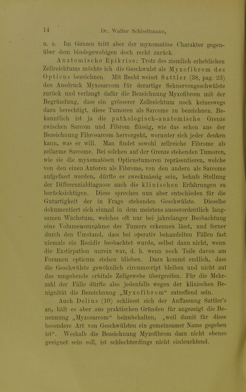 u. a. Jm Ganzen tritt aljer der myxomatöse Charakter gegen- über dem bindegewebigen docli recht zurück. Anatomische Epikrise: Trotz des ziemlich erheblichen Zellreichtnms möchte ich die Geschwulst als Myxofibrom des Opticus bezeichnen. Mit Kecht weisst Sattler (38, pag. 23) den Ausdruck Älyxosarcom für derartige Sehnervengeschwülste zurück und A-erlangt dafür die Bezeichnung Myxofibrom mit der Begründung, dass ein grösserer Zellreichtum noch keineswegs dazu berechtigt, diese Tumoren als Sarcome zu bezeichnen. Be- kanntlich ist ja die pathologisch-anatomische Grenze zwischen Sarcom und Fibrom flüssig, wie das schon aus der Bezeichnung Fibrosarcom hervorgeht, worunter sich jeder denken kann, was er will. Man findet sowohl zellreiche Fibrome als zellarme Sarcome. Bei solchen auf der Grenze stehenden Tumoren, wie sie die myxomatösen Opticustumoren repräsentieren, welche von den einen Autoren als Fibrome, von den andern als Sarcome aufgefasst werden, dürfte es zweckmässig sein, behufs Stellung der Differenzialdiagnose auch die klinischen Erfahrungen zu berücksichtigen. Diese sprechen nun aber entschieden für die Gutartigkeit der in Frage stehenden Geschwülste. Dieselbe dokumentiert sich einmal in dem meistens ausserordentlich lang- samen Wachstum, welches oft nur bei jahrelanger Beobachtung eine Volumenszunjihme des Tumors erkennen lässt, und ferner durch den Umstand, dass bei operativ behandelten Fällen fast, niemals ein Recidiv beobachtet wurde, selbst dann nicht, Avenn die Exstirpation unrein war, d. h. wenn noch Teile davon am Foramen opticum stehen blieben. Dazu kommt endlich, dass die Geschwülste gewöhnlich circumscript bleiben und nicht auf das umgebende orbitale Zellgewebe übergreifen. Für die Mehr- zahl der Fälle dürfte also jedenfalls wegen der klinischen Be- nignität die Bezeichnung „Myxofibrom zutreffend sein. Auch De Ii US (10) schliesst sich der Auffassung Sattler's an, hält es aber aus praktischen Gründen für angezeigt die Be- nennung „Myxosarcom beizubehalten, „weil damit für diese besondere Art von Geschwülsten ein gemeinsamer Name gegeben ist. Weshalb die Bezeichnung Myxofibrom dazu nicht ebenso geeignet sein soll, ist schlechterdings nicht einleuchtend.