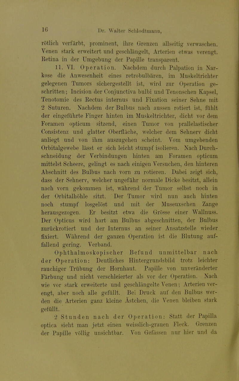 rötlicli verfärbt, prominent, ihre Grenzen allseitig verwaschen. Venen stark erweitert und geschlängelt, Arterien etwas verengt. Ketina in der Umgebung der Papille transparent. 11. VI. Operation. Nachdem durcli Palpation in Nar- kose die Anwesenheit eines retrobulbären, im Muskeltrichter gelegenen Tumors sichergestellt ist, wird zur Operation ge- schritten ; Incision der Conjunctiva bulbi und Tenonschen Kapsel, Tenotomie des Rectus internus und Fixation seiner Sehne mit 2 Suturen. Nachdem der Bulbus nach aussen rotiert ist, fühlt der eingeführte Finger hinten im Muskeltrichter, dicht vor dem Foramen opticum sitzend, einen Tumor von prallelastischer Consistenz und glatter Oberfläche, welcher dem Sehnerv dicht anliegt und von ihm auszugehen scheint. Vom umgebenden Orbitalgewebe lässt er sich leicht stumpf isolieren. Nach Durch- schneidung der Verbindungen hinten am Foramen opticum mittelst Scheere, gelingt es nach einigen Versuchen, den hinteren Abschnitt des Bulbus nach vorn zu rotieren. Dabei zeigt sich, dass der Sehnerv, welcher ungefähr normale Dicke besitzt, allein nach vorn gekommen ist, während der Tumor selbst noch in der Orbitalhöhle sitzt. Der Tumor wird nun auch hinten noch stumpf losgelöst und mit der Museuxschen Zange herausgezogen. Er besitzt etwa die Grösse einer Wallnuss. Der Opticus wird hart am Bulbus abgeschnitten, der Bulbus zurückrotiert und der Internus an seiner Ansatzstelle wieder fixiert. Während der ganzen Operation ist die Blutung auf- fallend gering. Verband. Ophthalmoskopischer Befund unmittelbar nach der Operation: Deutliches Hintergrundsbild trotz leichter rauchiger Trübung der Hornhaut. Papille von unveränderter Färbung und nicht verschleierter als vor der Operation. Nach wie vor stark erweiterte und geschlängelte Venen; Arterien ver- engt, aber noch alle gefüllt. Bei Druck auf den Bulbus wer- den die Arterien ganz kleine Ästchen, die Venen bleiben stark gefüllt. 2 Stunden nach der Operation: Statt der Papilla optica sieht man jetzt einen weisslich-grauen Fleck. Grenzen der Papille völlig unsichtbar, ^'on Gefässen nur hier und da