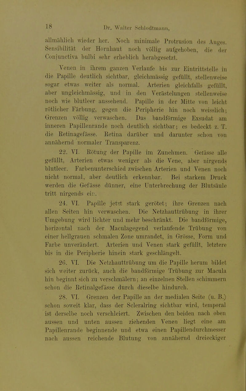 •■illmiihlicli wieder her. Noch minimale Protrusion des Auges. Sensibilität der Hornhaut noch völli(( aufgehoben, die der Conjunctiva bulbi sehr erheblich herabgesetzt. Venen in ihi-em ganzen Verlaufe bis zur Eintrittstelle in die Papille deutlich sichtbar, gleichmässig gefüllt, stellenweise sogar etwas weiter als normal. Arterien gleichfalls gefüllt, aber ungleichmässig, und in den Verästelungen stellenweise noch wie blutleer aussehend. Papille in der Mitte von leicht rötlicher Färbung, gegen die Peripherie hin noch weisslich; Grenzen völlig verwaschen. Das bandförmige Exsudat am inneren Papillenrande noch deutlich sichtbar-, es bedeckt z.T. die Ketinagefässe. Retina darüber und darunter schon von annähernd normaler Transparenz. 22. VI. Rötung der Papille im Zunehmen. Gelasse alle gefüllt, Arterien etwas weniger als die Vene, aber nirgends blutleer. Farbenunterschied zwischen Arterien und Venen noch nicht normal, aber deutlich erkennbar. Bei starkem Druck werden die Gefässe dünner, eine Unterbrechung der Blutsäule tritt nirgends eii;. 24. VI. Papille jetzt stark gerötet; ihre Grenzen nach allen Seiten hin verwaschen. Die Netzhauttrübung in ihrer Umgebung ^\drd lichter und mehr beschränkt. Die bandförmige, horizontal nach der Maculagegend verlaufende Trübung von einer hellgrauen schmalen Zone umrandet, in Grösse, Form und Farbe unverändert. Arterien und Venen stark gefüllt, letztere bis in die Peripherie hinein stark geschlängelt. 2(). VI. Die Netzhauttrübung um die Papille herum bildet sich weiter zurück, auch die bandförmige Trübung zur Macula hin beginnt sich zu verschmälern; an einzelnen Stellen schimmern schon die Retinalgefässe durch dieselbe hindurch. 28. VI. Grenzen der Papille an der medialen Seite (u. B.) schon soweit klar, dass der Scleralring sichtbar wird, temporal ist derselbe noch verschleiert. Zmschen den beiden nach oben aussen und unten aussen ziehenden Venen liegt eine am Papillenrande beginnende und etwa einen Paiüllendurchmesser nach aussen reichende Blutung von annähernd dreieckiger