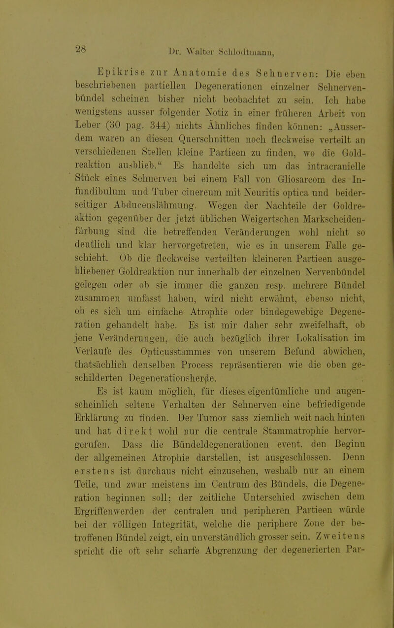 Epikrise zur Aiuitumie des Sehnerven: Die eben beschriebenen partiellen Degenerationen einzelner Sehnerven- bündel scheinen bisher nicht beobachtet zu sein. Ich habe wenigstens ausser folgender Notiz in einer früheren Arbeit von Leber (30 pag. 344) nichts Ähnliches finden können: „Ausser- dem waren an diesen Querschnitten noch fleckweise verteilt an verschiedenen Stellen kleine Partieen zu finden, wo die Gold- reaktion ausblieb. Es handelte sich um das intracranielle Stück eines Sehnerven bei einem Fall von Gliosarcom des In- fundibulum und Tuber cinereum mit Neuritis optica und beider- seitiger Abducenslähmung. Wegen der Nachteile der Goldre- aktion gegenüber der jetzt üblichen Weigertschen Markscheiden- färbung sind die betreffenden Veränderungen wohl nicht so deutlich und klar hervorgetreten, wie es in unserem Falle ge- schieht. Ob die fleckweise verteilten kleineren Partieen ausge- bliebener Goldreaktion nur innerhalb der einzelnen Nervenbündel gelegen oder ob sie immer die ganzen resp. mehrere Bündel zusammen umfasst haben, wird nicht erwähnt, ebenso nicht, ob es sich um einfache Atrophie oder bindegewebige Degene- ration gehandelt habe. Es ist mir daher sehr zweifelhaft, ob jene Veränderungen, die auch bezüglich ihrer Lokalisation im Verlaufe des Opticusstammes von unserem Befund abwichen, thatsächlich denselben Process repräsentieren wie die oben ge- schilderten Degenerationsher(le. Es ist kaum möglich, für dieses eigentümliche und augen- scheinlich seltene Verhalten der Sehnerven eine befriedigende Erklärung zu finden. Der Tumor sass ziemlich weit nach hinten und hat direkt wohl nur die centrale Stammatroj)hie hervor- gerufen. Dass die Bündeldegenerationen event. den Beginn der allgemeinen Atrophie darstellen, ist ausgeschlossen. Denn erstens ist durchaus nicht einzusehen, weshalb nur an einem Teile, und zwar meistens im Centrum des Bündels, die Degene- ration beginnen soll; der zeitliche Unterschied zwischen dem Ergriffenwerden der centralen und peripheren Partieen würde bei der völligen Integrität, welche die periphere Zone der be- troffenen Bündel zeigt, ein unverständlich grosser sein. Zweitens spricht die oft sehr scharfe Abgrenzung der degenerierten Par-