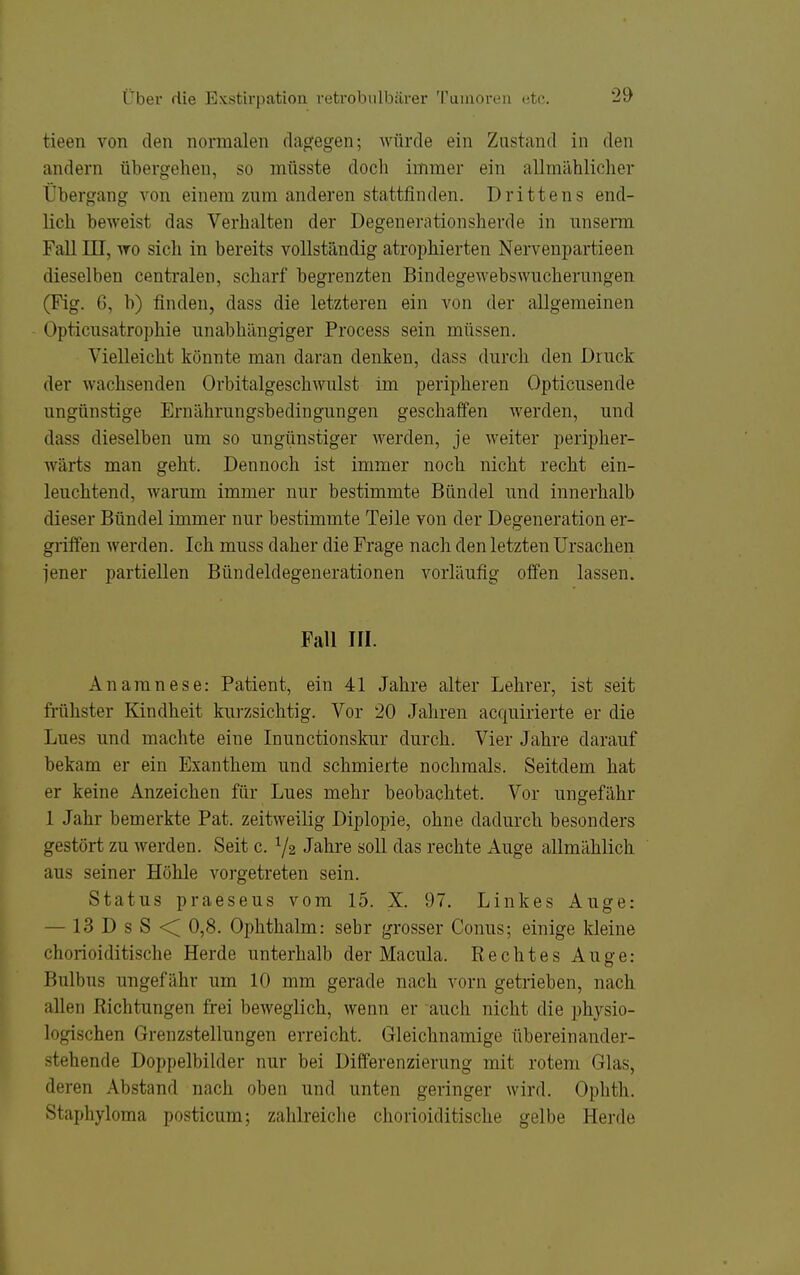 tieen von den normalen dagegen; würde ein Znstand in den andern übergehen, so müsste doch immer ein allmählicher Übergang von einem zum anderen stattfinden. Drittens end- lich beweist das Verhalten der Degenerationsherde in nnserm Fall in, wo sich in bereits vollständig atrophierten Nervenpartieen dieselben centralen, scharf begrenzten Bindegewebswnchernngen (Fig. 6, b) finden, dass die letzteren ein von der allgemeinen Opticusatrophie unabhängiger Process sein müssen. Vielleicht könnte man daran denken, dass durch den Druck der Avachsenden Orbitalgeschwulst im peripheren Opticusende ungünstige Ernährungsbedingungen geschaffen werden, und dass dieselben um so ungünstiger werden, je weiter peripher- wärts man geht. Dennoch ist immer noch nicht recht ein- leuchtend, warum immer nur bestimmte Bündel und innerhalb dieser Bündel immer nur bestimmte Teile von der Degeneration er- griffen werden. Ich muss daher die Frage nach den letzten Ursachen jener partiellen Bündeldegenerationen vorläufig offen lassen. Fall III. Anamnese: Patient, ein 41 Jahre alter Lehrer, ist seit frühster Kindheit kurzsichtig. Vor 20 Jahren acquirierte er die Lues und machte eine Inunctionskur durch. Vier Jahre darauf bekam er ein Exanthem und schmierte nochmals. Seitdem hat er keine Anzeichen für Lues mehr beobachtet. Vor ungefähr 1 Jahr bemerkte Pat. zeitweilig Diplopie, ohne dadurch besonders gestört zu werden. Seit c. 72 Jahre soll das rechte Auge allmählich aus seiner Höhle vorgetreten sein. Status praesens vom 15. X. 97. Linkes Auge: — 13 D s S < 0,8. Ophthalm: sehr grosser Conus; einige kleine chorioiditische Herde unterhalb der Macula. Rechtes Auge: Bulbus ungefähr um 10 mm gerade nach vorn getrieben, nach allen Richtungen frei beweglich, wenn er auch nicht die physio- logischen Grenzstellungen erreicht. Gleichnamige übereinander- stehende Doppelbilder nur bei Differenzierung mit rotem Glas, deren Abstand nach oben und unten geringer wird. Ophth. Staphyloma posticum; zahlreiche chorioiditische gelbe Herde