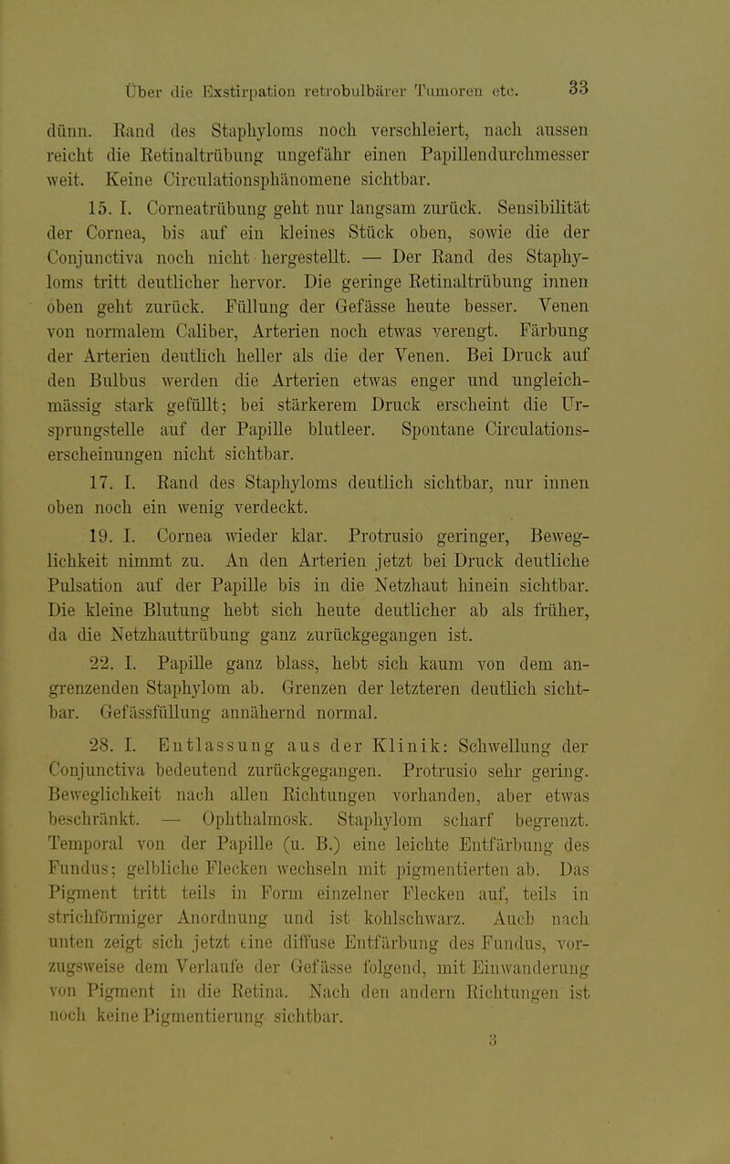 dünn. Rand des Stapliyloms noch verschleiert, nach aussen reicht die Retinaltrübung ungefähr einen Papillendurchmesser weit. Keine Circulationsphänomene sichtbar. 15. 1. Corneatrübung geht nur langsam zui'ück. Sensibilität der Cornea, bis auf ein kleines Stück oben, sowie die der Conjunctiva noch nicht hergestellt. — Der Rand des Staphy- loms tritt deutlicher hervor. Die geringe Retinaltrübung innen oben geht zurück. Füllung der Gefässe heute besser. Venen von normalem Caliber, Arterien noch etwas verengt. Färbung der Arterien deutlich heller als die der Venen. Bei Druck auf den Bulbus werden die Arterien etwas enger und ungleich- massig stark gefüllt; bei stärkerem Druck erscheint die Ur- sprungstelle auf der Papille blutleer. Spontane Circulations- erscheinungen nicht sichtbar. 17. I. Rand des Staphyloms deutlich sichtbar, nur innen oben noch ein wenig verdeckt. 19. I. Cornea wieder klar. Protrusio geringer, Beweg- lichkeit nimmt zu. An den Arterien jetzt bei Druck deutliche Pulsation auf der Paj)ille bis in die Netzhaut hinein sichtbar. Die kleine Blutung hebt sich heute deutlicher ab als früher, da die Netzhauttrübung ganz zurückgegangen ist. 22. I. Papille ganz blass, hebt sich kaum von dem an- grenzenden Staphylom ab. Grenzen der letzteren deutlich sicht- bar. Gefässfüllung annähernd normal. 28. I. Entlassung aus der Klinik: Schwellung der Conjunctiva bedeutend zurückgegangen. Protrusio sehr gering. Beweglichkeit nach allen Richtungen vorhanden, aber etwas beschränkt. — Ophthalmosk. Staphylom scharf begrenzt. Temporal von der Papille (u. B.) eine leichte Entfärbung des Fundus; gelbliche Flecken wechseln mit pigmentierten ab. Das Pigment tritt teils in Form einzelner Flecken auf, teils in strichförmiger Anordnung und ist kohlschwarz. Auch nach unten zeigt sich jetzt tine diffuse Entfärbung des Fundus, vor- zugsweise dem Verlaufe der Gefässe folgend, mit Einwanderung von Pigment in die Retina. Nach den andern Richtungen ist noch keine Pigmentierung sichtbar. 3
