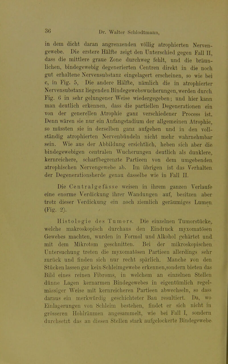 in dem dicht daran angrenzenden völlig atrophierten Nerven- gewebe. Die erstere Hälfte zeigt den Unterschied gegen Fall II, dass die mittlere graue Zone durchweg fehlt, und die bräun- lichen, bindegewebig degenerierten Centren direkt in die noch gut erhaltene Nervensubstanz eingelagert erscheinen, so wie bei c, in Fig. 5, Die andere Hälfte, nämlich die in atrophierter Nervensubstanz liegenden Bindegewebswucherungen, werden durch Fig. (3 in sehr gelungener Weise wiedergegeben; und hier kann man deutlich erkennen, dass die partiellen Degenerationen ein von der generellen Atrophie ganz verschiedener Process ist. Denn wären sie nur ein Anfangstadium der allgemeinen Atrophie,, so müssten sie in derselben ganz aufgehen und in den voll- ständig atrophierten Nervenbündeln nicht mehr wahrnehmbar sein. Wie aus der Abbildung ersichtlich, heben sich aber difr bindegewebigen centralen Wucherungen deutlich als dunklere,, kernreichere, scharfbegrenzte Partieen von dem umgebenden atrophischen Nervengewebe ab. Im übrigen ist das Verhalten, der Degenerationsherde genau dasselbe wie in Fall II. Die Centralgefässe weisen in ihrem ganzen Verlaufe eine enorme Verdickung ihrer Wandungen auf, besitzen aber trotz dieser Verdickung ein noch ziemlich geräumiges Lumen. (Fig. 2). Histologie des Tumors. Die einzelnen Tumorstücke,, welche makroskopisch durchaus den Eindruck m3Tiomatösen Gewebes machten, wurden in Formol und Alkohol gehärtet und mit dem Mikrotom geschnitten. Bei der mikroskopischen Untersuchung treten die mjaomatösen Partieen allerdings sehr zurück und finden sich nur recht spärlich. Manche yon den Stücken lassen gar kein Schleimgewebe erkennen,sondern bieten das Bild eines reinen Fibroms, in Avelchem an einzelnen Stellen dünne Lagen kernarmen Bindegewebes in eigentümKch regel- mässiger Weise mit kernreicheren Partieen abwechseln, so dass daraus ein merkwürdig geschichteter Bau resultiert. Da, wo Einlagemngen von Schleim bestehen, findet er sicli nicht in grösseren Hohlräumen angesammelt, wie bei Fall I, sondern durchsetzt das an diesen Stellen stark aufgelockerte Bindegewebe