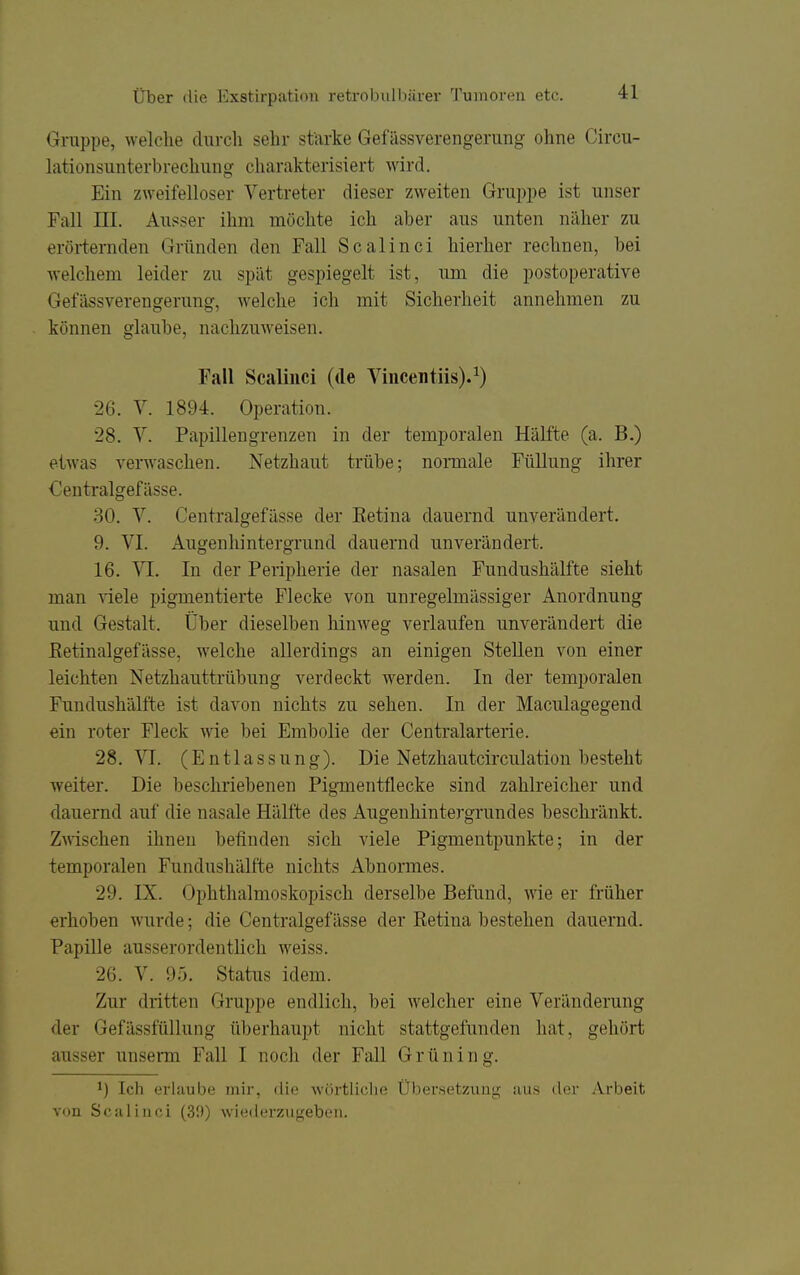 Gruppe, welche durch sehr starke Gefässverengerung ohne Circu- lationsunterbrechung charakterisiert wird. Ein zweifelloser Vertreter dieser zweiten Gruppe ist unser Fall ni. Ausser ihm möchte ich aber aus unten näher zu erörternden Gründen den Fall Scalinci hierher rechnen, bei welchem leider zu spät gespiegelt ist, um die postoperative Gefässverengerung, welche ich mit Sicherheit annehmen zu können glaube, nachzuweisen. Fall Scalinci (de Viiicentiis).^) 26. V. 1894. Operation. 28. V. Papillengrenzen in der temporalen Hälfte (a. B.) etwas verwaschen. Netzhaut trübe; nonnale Füllung ihrer Centralgefässe. 30. V. Centralgefässe der Retina dauernd unverändert. 9. VI. Augenhintergrund dauernd unverändert. 16. Yl. In der Peripherie der nasalen Fundushälfte sieht man viele pigmentierte Flecke von unregelmässiger Anordnung und Gestalt. Über dieselben hinweg verlaufen unverändert die Eetinalgefässe, welche allerdings an einigen Stellen von einer leichten Netzhauttrübung verdeckt werden. In der temporalen Fundushälfte ist davon nichts zu sehen. In der Maculagegend ein roter Fleck wie bei Embolie der Centraiarterie. 28. VI. (Entlassung). Die Netzhautcirculation besteht weiter. Die beschriebenen Pigmentflecke sind zahlreicher und dauernd auf die nasale Hälfte des Augenhintergrundes beschränkt. ZAnschen ihnen befinden sich viele Pigmentpunkte; in der temporalen Fundnshälfte nichts Abnormes. 29. IX. Ophthalmoskopisch derselbe Befund, wie er früher erhoben wurde; die Centralgefässe der Retina bestehen dauernd. Papille ausserordentlich weiss. 26. V. 95. Status idem. Zur dritten Gruppe endlich, bei welcher eine Veränderung der GefässfüUung überhaupt nicht stattgefunden hat, gehört ausser unserm Fall I noch der Fall Grüning. 1) Ich erlaube mir, «lie wörtliche Übersetzung aus der Arbeit von Scalinci (39) wiedei'zugeben.