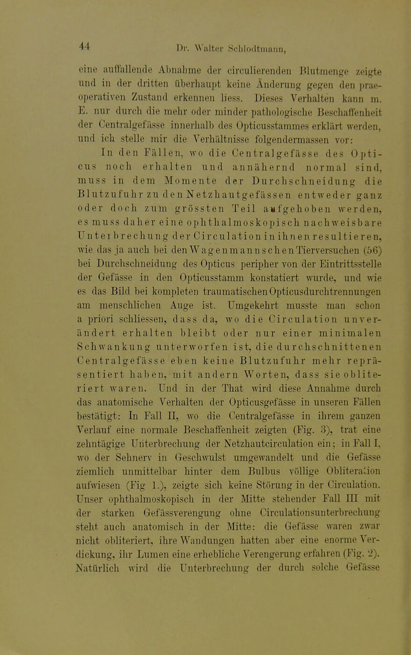 eine auffallende Abnahme der circulierendeii Blutmenge zeigte und in der dritten überhaupt keine Änderung gegen den prae- operativen Zustand erkennen liess. Dieses Verhalten kann m. E. nur durch die mehr oder minder pathologische Beschaffenheit der Centralgefiisse innerhalb des (3pticusstammes erklärt werden, und ick stelle mir die Verhältnisse folgendennassen vor: In den Fällen, wo die Centralgefässe des Opti- cus noch erhalten und annähernd normal sind, muss in dem Momente der Durchschneidung die Blutzufuhr zu den Netzhautgefässen entweder ganz oder doch zum grössten Teil a»f geh oben werden, es muss daher eine ophthalmoskopisch nachweisbare Unt e I b r e chu n g der Circu 1 ati 0n in ih n e n r e su 11i e r en, wie das ja auch bei den W a g e n m a n n s c h e n Tierversuchen (56) bei Durchschneidung des Opticus peripher von der Eintrittsstelle der Gefässe in den Opticusstamm konstatiert mirde, und wie es das Bild bei kompleten traumatischen Opticusdurchtrennungen am menschlichen Auge ist. Umgekehrt musste man schon a priori schliessen, dass da, wo die Circulation unver- ändert erhalten bleibt oder nur einer minimalen Schwankung unterworfen ist, die durchschnittenen Centralgefässe eben keine Blutzufuhr mehr reprä- sentiert haben, mit andern Worten, dass sie oblite- riert waren. Und in der That wird diese Annahme durch das anatomische Verhalten der Opticusgefässe in unseren Fällen bestätigt: In Fall II, wo die Centralgefässe in ihrem ganzen Verlauf eine normale Beschaffenheit zeigten (Fig. 3), trat eine zehntägige Unterbrechung der Netzhautcirculation ein; in Fall I, w^o der Sehnerv in Geschwulst umgewandelt und die Gefässe ziemlich unmittelbar hinter dem Bulbus völlige Obliteralion aufwiesen (Fig 1.), zeigte sich keine Störung in der Circulation. Unser ophthalmoskopisch in der Mitte stehender Fall III mit der starken Gefässverengung ohne Circulationsunterbrechung steht auch anatomisch in der Mitte: die Gefässe waren zwar nicht obliteriert, ihre Wandungen hatten aber eine enorme Ver- dickung, ihr Lumen eine erhebliche Verengerung erfahren (Fig. 2). Natürlich wird die Unterbrechung der durch solche Gefässe