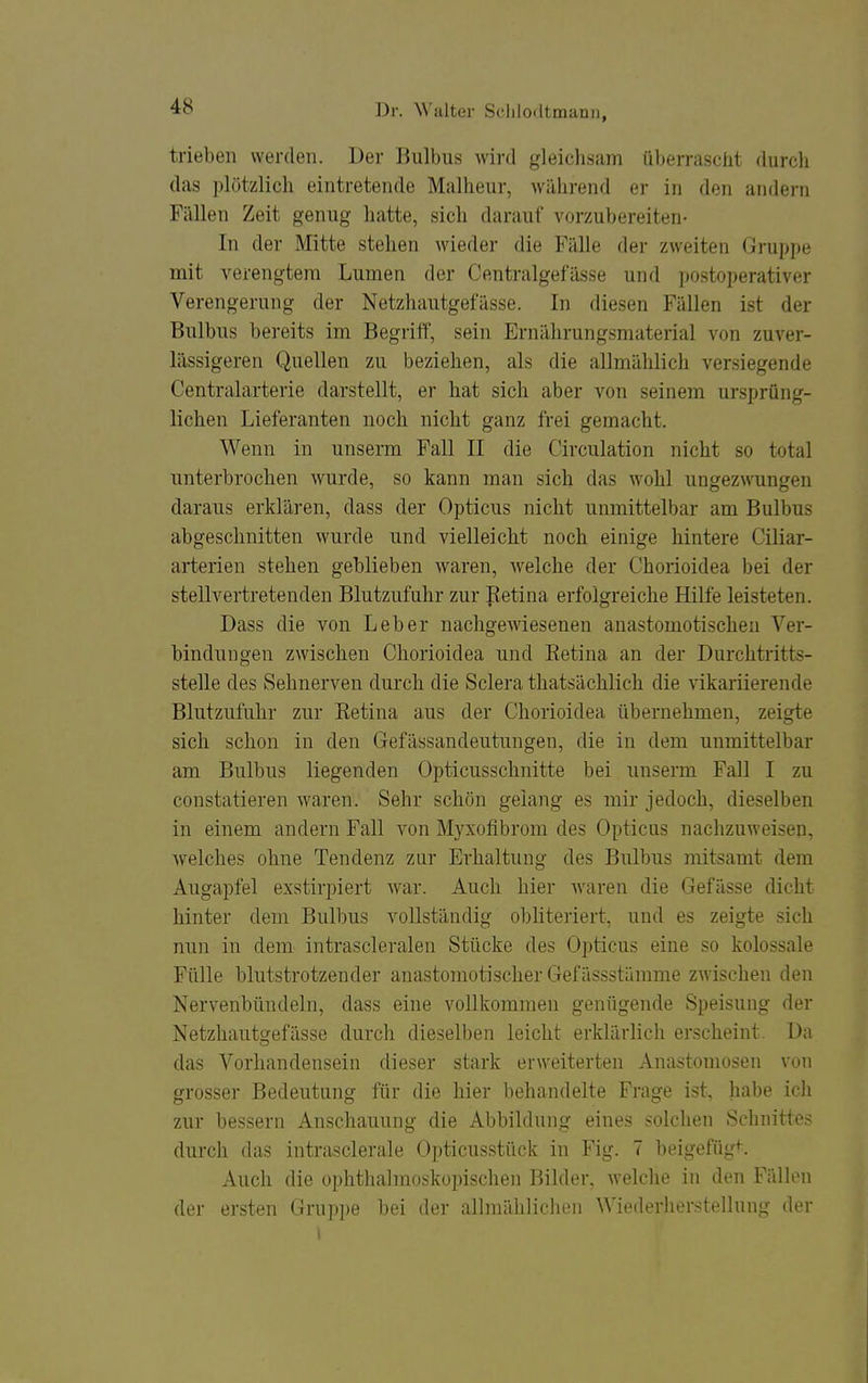 trieben werden. Der Bulbus wird gleich.sam überrasciit durch das plötzlich eintretende Malheur, während er in den andern Fällen Zeit genug hatte, sich darauf vorzubereiten- In der Mitte stehen wieder die Fälle der zweiten Gruppe mit verengtem Lumen der Centralgefässe und postoperativer Verengerung der Netzhautgefässe. In diesen Fällen ist der Bulbus bereits im Begriff, sein Ernährungsmaterial von zuver- lässigeren Quellen zu beziehen, als die allmählich versiegende Centraiarterie darstellt, er hat sich aber von seinem ursprüng- lichen Lieferanten noch nicht ganz frei gemacht. Wenn in unserm Fall II die Circulation nicht so total unterbrochen wurde, so kann man sich das wohl ungez\\Tingen daraus erklären, dass der Opticus nicht unmittelbar am Bulbus abgeschnitten wurde und vielleicht noch einige hintere Ciliar- arterien stehen geblieben waren, welche der Chorioidea bei der stellvertretenden Blutzufuhr zur petina erfolgreiche Hilfe leisteten. Dass die von Leber nachgewiesenen anastomotischen Ver- bindungen zwischen Chorioidea und Eetina an der Durchtritts- stelle des Sehnerven durch die Sclera thatsächlich die vikariierende Blutzufuhr zur Retina aus der Chorioidea übernehmen, zeigte sich schon in den Gefässandeutungen, die in dem unmittelbar am Bulbus liegenden Opticusschnitte bei unserm Fall I zu constatieren waren. Sehr schön gelang es mir jedoch, dieselben in einem andern Fall A^on Myxofibrom des Opticus nachzuweisen, welches ohne Tendenz zur Erhaltung des Bulbus mitsamt dem Augapfel exstirpiert war. Auch hier waren die Gefässe dicht hinter dem Bulbus vollständig obhteriert, und es zeigte sich nun in dem intrascleralen Stücke des Opticus eine so kolossale Fülle blutstrotzender anastomotischer Gefässstämme zwischen den Nervenbündeln, dass eine vollkommen genügende Speisung der Netzhautgefässe durch dieselben leicht erklärlich erscheint. Da das Vorhandensein dieser stark erweiterten Anastomosen von grosser Bedeutung für die hier behandelte Frage ist, habe icli zur bessern Anschauung die Abbildung eines solchen Schnittes durch das intrasclerale Opticusstück in Fig. 7 beigefügt. Auch die ophthalmoskopischen Bilder, welche in den Fällen der ersten Gru])pe bei der allmähliclien Wiederherstellung der