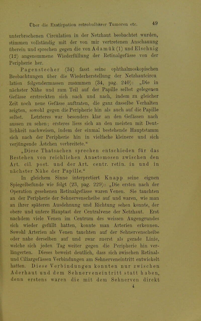 iiuterbroclienen Circiüation in der Netzhaut beobachtet wurden, stimmen vollständig mit der von mir verti'etenen Anschauung überein und sprechen gegen die von Adamük (1) und Elschnig (12) angenommene Wiederfüllung der Retinalgefässe von der Peripherie her. Pagen Stecher (34) fasst seine ophthalmoskopischen Beobachtungen über die Wiederherstellung der Netzhautcircu lation folgendermassen zusammen (34, pag. 240): „Die in nächster Nähe und zum Teil auf der Papille selbst gelegenen Gefässe erstreckten sich nach und nach, indem zu gleicher Zeit noch neue Gefässe auftraten, die ganz dasselbe Verhalten zeigten, sowohl gegen die Peripherie hin als auch auf die Papille selbst. Letzteres war besonders klar an den Gefässen nach aussen zu sehen; ersteres Hess sich an den meisten mit Deut- lichkeit nachweisen, indem der einmal bestehende Hauptstamm sich nach der Peripherie hin in vielfache kleinere und sich verjüngende Ästchen verbreitete. „Diese Thatsachen sprechen entschieden für das Bestehen von reichlichen Anastomosen zwischen den Art. eil. post. und der Art. centr. retin. in und in nächster Nähe der Papille. In gleichem Sinne interpretiert Knapp seine eignen Spiegelbefunde wie folgt (23, pag. 229): „Die ersten nach der Operation gesehenen Retinalgefässe waren Venen. Sie tauchten an der Peripherie der Sehnervenscheibe auf und waren, wie man an ihrer späteren Ausdehnung und Richtung sehen konnte, der obere und untere Hauptast der Centraivene der Netzhaut. Erst nachdem viele Venen im Centrum des weissen Augengrundes sich wieder gefüllt hatten, konnte man Arterien erkennen. Sowohl Arterien als Venen tauchten auf der Sehnervenscheibe oder nahe derselben auf und zwar zuerst als gerade Linie, welche sich jeden Tag weiter gegen die Peripherie hin ver- längerten. Dieses beweist deutlich, dass sich zwischen Retinal- und Ciliargefässen Verbindungen am Sehnerveneintritt entwickelt hatten. Diese Verbindungen konnten nur zwischen Aderhaut und dem Sehnerveneintritt statt haben, denn erstens waren die mit dem Sehnerven direkt 4 I