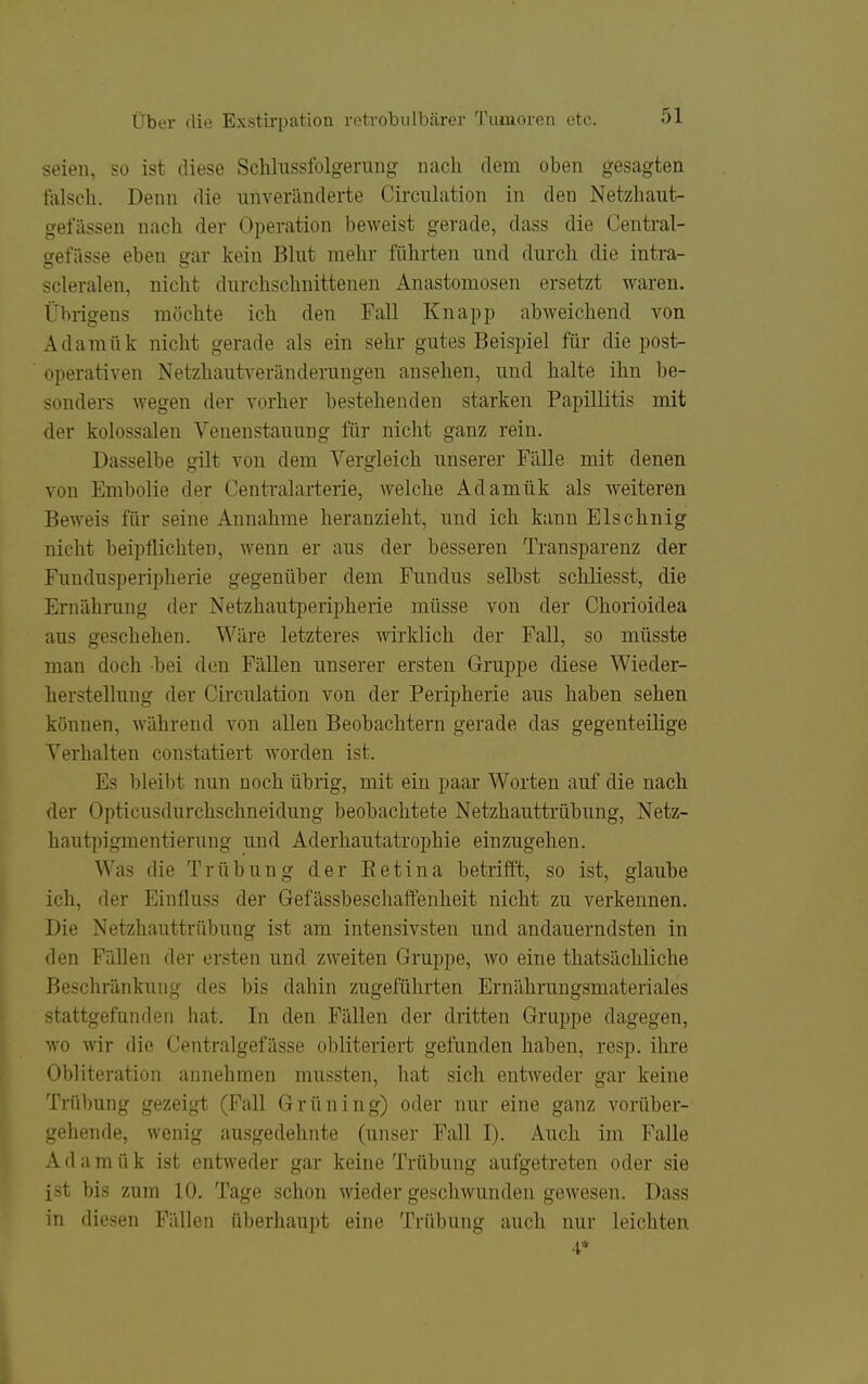 seien, so ist diese Sclilnssfolgerung nach dem oben gesagten falsch. Denn die unveränderte Circuhition in den Netzhaut- gefiissen nach der Operation beweist gerade, dass die Central- gefässe eben gar kein Blnt mehr führten und durch die intra- scleralen, nicht durchschnittenen Anastomosen ersetzt waren. Übrigens möchte ich den Fall Knapp abweichend von Adamük nicht gerade als ein sehr gutes Beispiel für die post- operativen Netzhautveränderungen ansehen, und halte ihn be- sonders wegen der vorher bestehenden starken Papillitis mit der kolossalen Venenstauung für nicht ganz rein. Dasselbe gilt von dem Vergleich unserer Fälle mit denen von Embolie der Centraiarterie, welche Adamük als weiteren Beweis für seine Annahme heranzieht, und ich kann Elschnig nicht beipflichten, wenn er aus der besseren Transparenz der Fundusperipherie gegenüber dem Fundus selbst schliesst, die Ernährung der Netzhautperipherie müsse von der Chorioidea aus geschehen. Wäre letzteres wirklich der Fall, so müsste man doch bei den Fällen unserer ersten Gruppe diese Wieder- herstellung der Circulation von der Peripherie aus haben sehen können, während von allen Beobachtern gerade das gegenteilige Verhalten constatiert worden ist. Es bleibt nun noch übrig, mit ein paar Worten auf die nach der Opticusdurchschneidung beobachtete Netzhauttrübung, Netz- hautpigmentierung und Aderhautatrophie einzugehen. Was die Trübung der Ketina betrifft, so ist, glaube ich, der Einfluss der Gefässbeschaffenheit nicht zu verkennen. Die Netzhauttrübung ist am intensivsten und andauerndsten in den Fällen der ersten und zweiten Gruppe, wo eine thatsächliche Beschränkung des bis dahin zugeführten Ernährungsmateriales stattgefunden hat. In den Fällen der dritten Gruppe dagegen, wo Avir die Centralgefässe obliteriert gefunden haben, resp. ihre Obliteration annehmen mussten, hat sich entweder gar keine Trübung gezeigt (Fall Grüning) oder nur eine ganz vorüber- gehende, wenig ausgedehnte (unser Fall I). Auch im Falle A d a m ü k ist entweder gar keine Trübung aufgetreten oder sie ist bis zum 10. Tage schon wieder geschwunden gewesen. Dass in diesen Fällen überhaupt eine Trübung auch nur leichten 4*