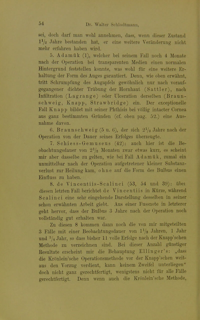 sei, doch darf man wolil annehmen, dass, wenn dieser Zustand 1^/2 Jahre bestanden hat, er eine weitere Veränderung nicht mehr erfahren haben wird. 5. Adamük (1), welcher bei seinem Fall noch 4 Monate nach der Operation bei transparenten Medien einen normalen Hintergrund feststellen konnte, was wohl für eine weitere Er- haltung der Form des Auges garantiert. Denn, wie oben erwähnt, tritt Schrumpfung des Augapfels gewöhnlich nur nach vorauf- gegangener dichter Trübung der Hornhaut (Sattler), nach Infiltration (Lagränge) oder Ulceration derselben (Braun- schweig, Knapp, StraAvbridge) ein. Der exceptionelle Fall Knapp bildet mit seiner Phthisis bei völlig intacter Cornea ans ganz bestimmten Gründen (cf. oben pag. 52.) eine Aus- nahme davon. 6. Braunschweig (5 u. 6), der sich 2Ys Jahre nach der Operation von der Dauer seines Erfolges überzeugte. 7. Schiess-Gemuseus (42): auch hier ist die Be- obachtungsdauer von 2^2 Monaten zwar etwas kurz^ es scheint mir aber dasselbe zu gelten, wie bei FaU Adamük, zumal ein unmittelbar nach der Operation aufgetretener kleiner Substanz- verlust zur Heilung kam, ohne auf die Form des Bulbus einen Einfluss zu haben. 8. de Vincentiis-Scalinci (53, 54 und 39): über diesen letzten Fall berichtet de Vincentiis in Kürze, während Scalinci eine sehr eingehende Darstellung desselben in seiner schon erwähnten Arbeit giebt. Aus einer I\issnote in letzterer geht hervor, dass der Bnlbus 3 Jahre nach der Operation noch vollständig gut erhalten war. Zu diesen 8 kommen dann noch die von mir mitgeteilten 3 Fälle mit einer Beobachtungsdauer von IV2 Jahren, 1 Jahr nnd ^4 Jahr, so dass bisher 11 volle Erfolge nach der Knapp'schen Methode zu verzeichnen sind. Bei dieser Anzahl günstiger Resultate erscheint mir die Behauptung Ellinger's: „dass die Krönlein'sche Operationsmethode vor der Knapp'schen weit- aus den Vorzug verdient, kann keinem Zweifel unterliegen doch nicht ganz gerechtfertigt, wenigstens nicht für alle Fälle gerechtfertigt. Denn wenn auch die Krönlein'sche Methode,