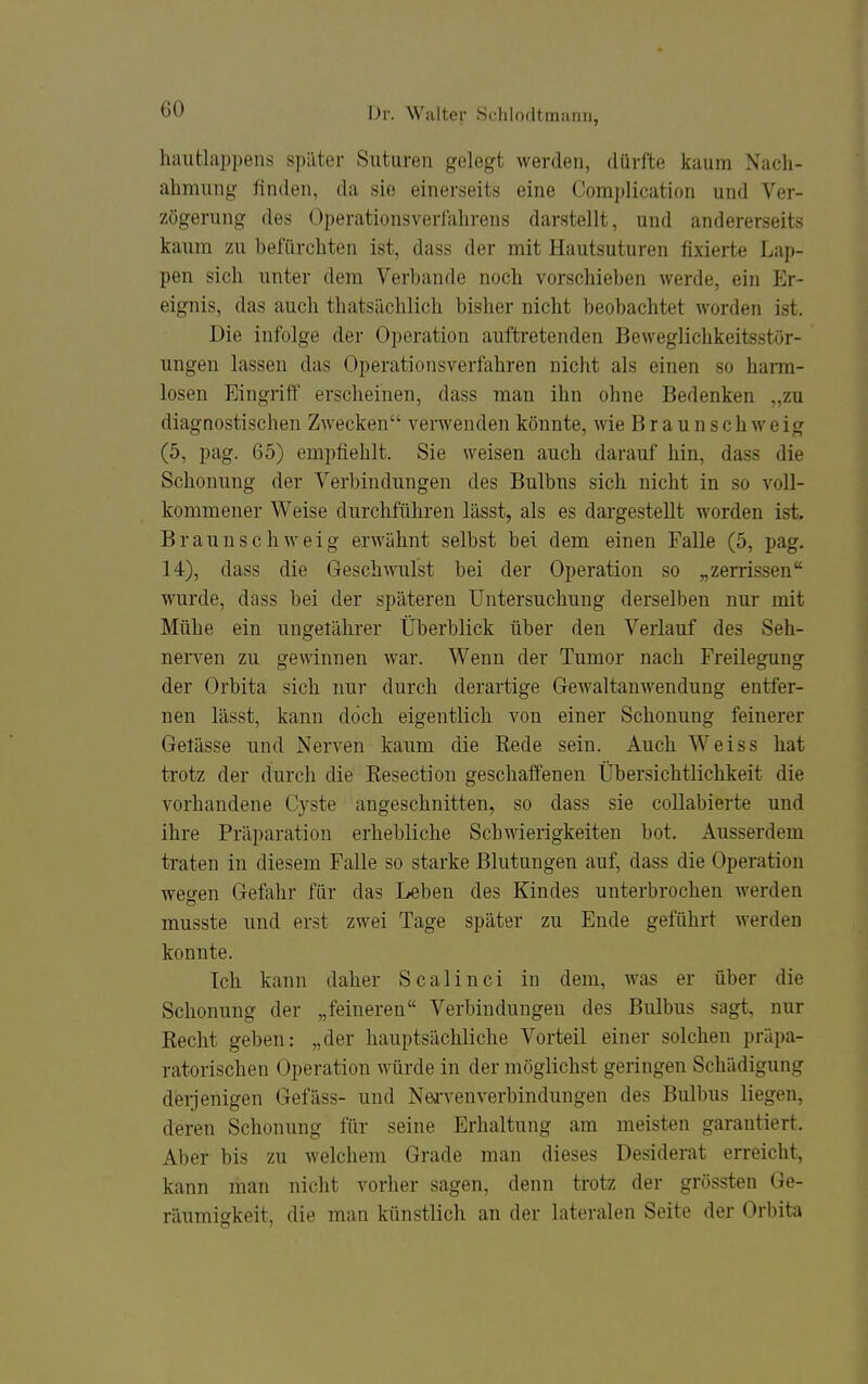 haufclappens später Suturen gelegt werden, dürfte kaum Nach- ahmung finden, da sie einerseits eine Complication und Ver- zögerung des Operationsverfahrens darstellt, und andererseits kaum zu befürchten ist, dass der mit Hautsuturen fixierte Lap- pen sich unter dem Verbände noch vorschieben werde, ein Er- eignis, das auch thatsächlich bisher nicht beobachtet worden ist. Die infolge der Operation auftretenden Beweglichkeitsstör- ungen lassen das Operationsverfahren nicht als einen so harm- losen Eingriff erscheinen, dass man ihn ohne Bedenken „zu diagnostischen Zwecken verwenden könnte, wie Braunschweig (5, pag. 65) empfiehlt. Sie weisen auch darauf hin, dass die Schonung der Verbindungen des Bulbus sich nicht in so voll- kommener Weise durchführen lässt, als es dargestellt worden ist. Braunschweig erwähnt selbst bei dem einen Falle (5, pag. 14), dass die Geschwulst bei der Operation so „zerrissen wurde, dass bei der späteren Untersuchung derselben nur mit Mühe ein ungetährer Überblick über den Verlauf des Seh- nerven zu gewinnen war. Wenn der Tumor nach Freilegung der Orbita sich nur durch derartige Gewaltanwendung entfer- nen lässt, kann doch eigentlich von einer Schonung feinerer Getässe und Nerven kaum die Rede sein. Auch Weiss hat trotz der durch die Resection geschaffenen Übersichtlichkeit die vorhandene Cyste angeschnitten, so dass sie collabierte und ihre Präparation erhebliche Schwierigkeiten bot. Ausserdem traten in diesem Falle so starke Blutungen auf, dass die Operation wesren Gefahr für das Leben des Kindes unterbrochen werden musste und erst zwei Tage später zu Ende geführt werden konnte. Ich kann daher Scalinci in dem, was er über die Schonung der „feineren Verbindungen des Bulbus sagt, nur Recht geben: „der hauptsächliche Vorteil einer solchen präpa- ratorischen Operation würde in der möglichst geringen Schädigung deijenigen Gefäss- und Nei-venverbindungen des Bulbus liegen, deren Schonung für seine Erhaltung am meisten garantiert. Aber bis zu welchem Grade man dieses Desiderat erreicht, kann man nicht vorher sagen, denn trotz der grössten Ge- räumigkeit, die man künstlich an der lateralen Seite der Orbita