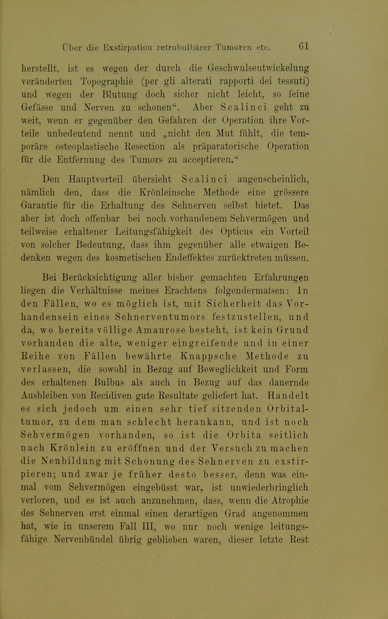 hersteUt, ist es wegen der durch die Geschwulsentwickeliing veränderten Topographie (per gli alterati rapporti dei tessuti) und wegen der Blutung doch sicher nicht leicht, so feine Gefiisse und Nerven zu schonen. Aber Scalinci geht zu weit, wenn er gegenüber den Gefahren der Operation ihre Vor- teile unbedeutend nennt und „nicht den Mut fühlt, die tem- poräre osteoplastische Resection als präparatorische Operation für die Entfernung des Tumors zu acceptieren. Den Hauptvorteil übersieht Scalinci augenscheinlich, nämlich den, dass die Krönleinsche Methode eine grössere Garantie für die Erhaltung des Sehnerven selbst bietet. Das aber ist doch offenbar bei noch vorhandenem Sehvermögen und teilweise erhaltener Leitungsfähigkeit des Opticus ein Vorteil von solcher Bedeutung, dass ihm gegenüber alle etwaigen Be- denken wegen des kosmetischen Endeffektes zurücktreten müssen. Bei Berücksichtigung aller bisher gemachten Erfahrungen liegen die Verhältnisse meines Erachtens folgendermalsen: In den Fällen, wo es möglich ist, mit Sicherheit das Vor- handensein eines Sehnerventumors festzustellen, und da, wo bereits völlige Amaurose besteht, ist kein Grund vorhanden die alte, weniger eingreifende und in einer Reihe von Fällen bewährte Knappsche Methode zu verlassen, die sowohl in Bezug auf Beweglichkeit und Form des erhaltenen Bulbus als auch in Bezug auf das dauernde Ausbleiben von Recidiven gute Resultate geliefert hat. Handelt es sich jedoch um einen sehr tief sitzenden Orbital- tumor, zu dem man schlecht herankann, und ist noch Sehvermögen vorhanden, so ist die Orbita seitlich nach Krönlein zu eröffnen und der Versuch zu machen die Neubildung mit Schonung des Sehnerven zu exstir- pieren; und zwar je früher desto besser, denn was ein- mal vom Sehvermögen eingebüsst war, ist unwiederbringlich verloren, und es ist auch anzunehmen, dass, wenn die Atrophie des Sehnerven erst einmal einen derartigen Grad angenommen hat, wie in unserem Fall HI, wo nur noch wenige leitungs- fähige Nervenbündel übrig geblieben waren, dieser letzte Rest