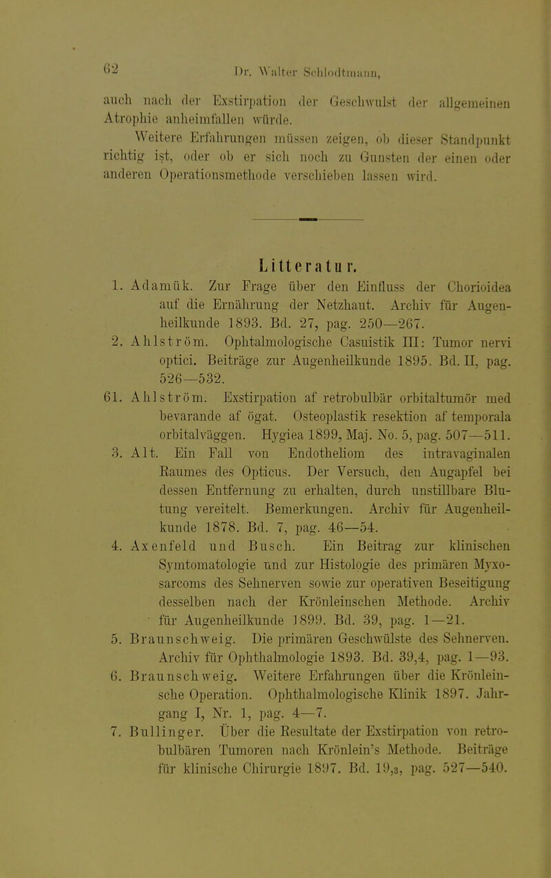 auch nach der Exstirpation <1er Geschwulst der allgemeiiieu Atropliie anheimfallen würde. Weitere Erfahrungen müs.sen zeigen, ob dieser Standpunkt richtig ist, oder ob er sich noch zu Gunsten der einen oder anderen Operationsmethode verschieben lassen wird. Litteratur. 1. Adamük. Zur Frage über den Einfluss der Chorioidea auf die Ernährung der Netzhaut. Archiv für Augen- heilkunde 1893. Bd. 27, pag. 250—267. 2. Ahlström. Ophtalmologische Casuistik HI: Tumor nervi optici. Beiträge zur Augenheilkunde 1895. Bd. II, pag. 526—532. 61. Ahlström. Exstirpation af retrobulbär orbitalturaör med bevarande af ögat. Osteoplastik resektion af temporala orbitalväggen. Hygiea 1899, Maj. No. 5, pag. 507—511. 3. Alt. Ein Fall von Endotheliom des intravaginalen Eaumes des Opticus. Der Versuch, den Augapfel bei dessen Entfernung zu erhalten, durch unstillbare Blu- tung vereitelt. Bemerkungen. Archiv für Augenheil- kunde 1878. Bd. 7, pag. 46—54. 4. Axenfeld und Busch. Ein Beitrag zur klinischen Symtomatologie und zur Histologie des primären Älyxo- sarcoms des Sehnerven sowie zur operativen Beseitigung desselben nach der Krönleinschen Methode. Archiv ■ für Augenheilkunde J899. Bd. 39, pag. 1—21. 5. Braunschweig. Die primären Geschwülste des Sehnerven. Archiv für Ophthalmologie 1893. Bd. 39,4, pag. 1—93. 6. Braunschweig. Weitere Erfahrungen über die Krönlein- sche Operation. Ophthalmologische lOinik 1897. Jahr- gang I, Nr. 1, pag. 4—7. 7. Bullinger. Über die Resultate der Exstirpation von retro- bulbären Tumoren nach Krönlein's Methode. Beiträge für klinische Chirurgie 1897. Bd. 19,3, pag. 527—540.