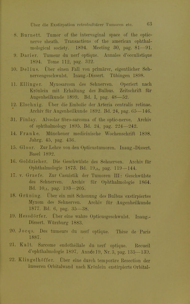 8. Ihiruett. Tumor of the iiitervugmal space of tlie optic- nerve sheath. Traiisactions of the american ophthal- raological societ3\ 1894. Meeting 30, pag. 81—91. 9. Darier. Tumeur du nerf optique. Anuales d'occulistique 1894. Tome 112, pag. 322. 10. Delius. Über einen Fall von primärer, eigentlicher Seh- nervengeschwulst. Inaug.-Dissert. Tübingen 1898. 11. Ellinger. Myxosarcom des Sehnerven. Operiert nach Krönlein mit Erhaltung des Bulbus. Zeitschrift für Augenheilkunde 1899. Bd. I, pag. 48—52. 12. Elschnig. Über die Embolie der Arteria centralis retinae. Archiv für Augenheilkunde 1892. Bd. 24, pag. 65—146. 31. Finlay. Alveolar fibro-sarcoma of the optic-nerve. Archiv of ophthalmology 1895. Bd. 24, pag. 224—242. 14. Franke. Münchener medicinische Wochenschrift 1898. Jahrg. 45, pag. 436. 15. Gloor. Zur Lehre von den Opticusturaoren. Inaug.-Dissert. Basel 1892. 16. Goldzieh er. Die Geschwülste des Sehnerven. Archiv für Ophthalmologie 1873. Bd. 19,3, pag. 119—144. 17. V. Graefe. Zur Casuistik der Tumoren III: Geschwülste des Sehnerven. Archiv für Ophthalmologie 1864, Bd. 10,1, pag. 193-205. 18. Grüning. Über ein mit Schonung des Bulbus exstirpiertes Myxom des Sehnerven. Archiv für Augenheilkunde 1877. Bd. 6, pag. 35—38. 19. Hessdörfer. Über eine wahre Opticusgeschwulst. Inaug.- Dissert. Würzburg 1883. 20. .] 0 c q s. Des tumeurs du nerf optique. These de Paris 1887. 21. Kalt. Sarcome endotheliale du nerf optique. Kecueil d'ophthalmologie 1897. Annee]9, Nr. 3, pag. 135—130. 22. Klingelhöffer. Über eine durch temporäre Kesection der äusseren Orbitalwand mich Krönlein exstirpierte Orbital-