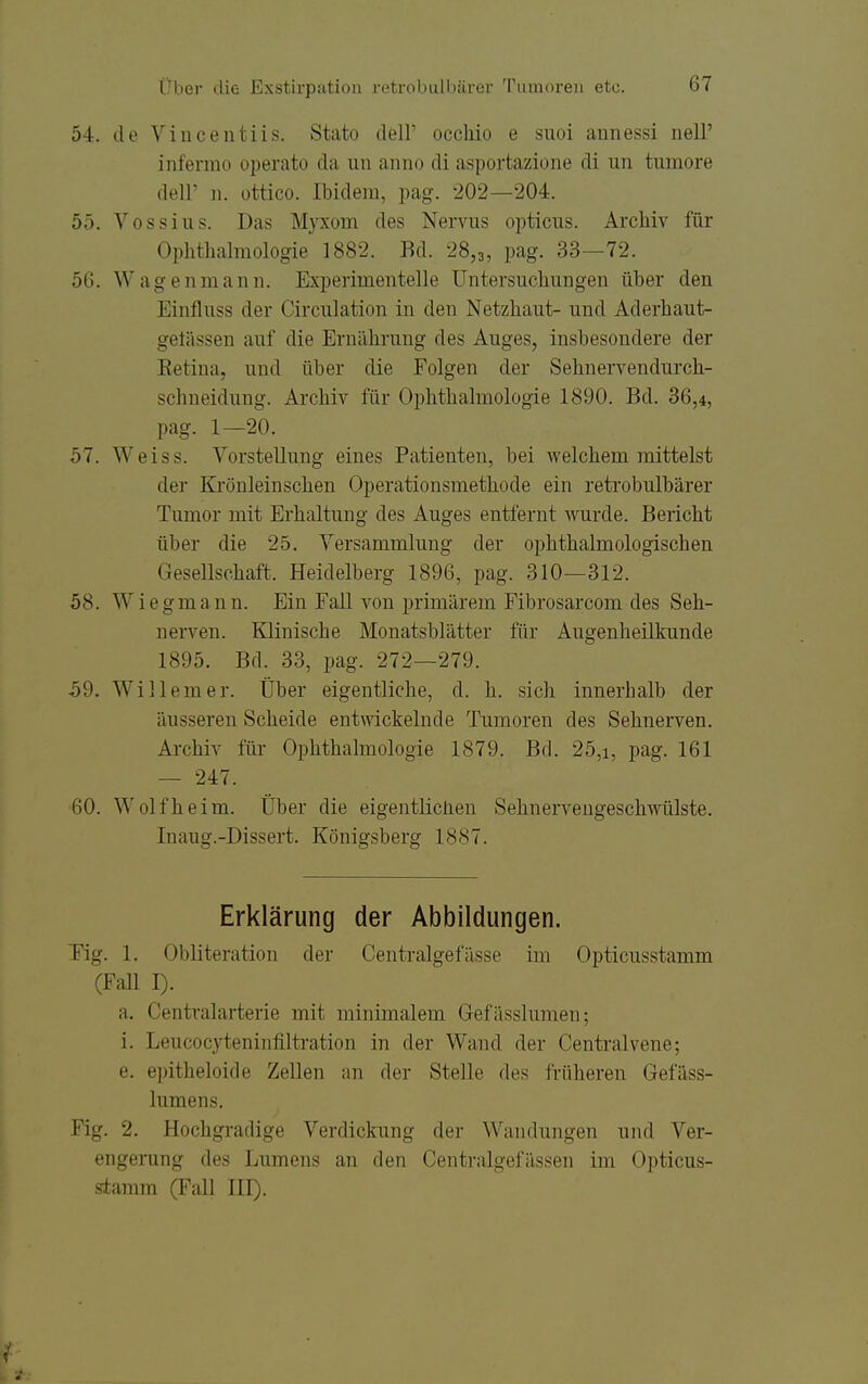 54. de Vincentiis. Stato dell' occliio e snoi annessi nell' infermo operato da un anno di asportazione di un tumore deir 11. üttico. Ibidem, pag. 202—204. 55. Vossiiis. Das M3'Xom des Nervus opticus. Archiv für Ophthalmologie 1882. Bd. 28,3, pag. 33—72. 56. Wagenmaiin. Experimentelle Untersuchungen über den Einfluss der Circulation in den Netzhaut- und Aderhaut- gelässen auf die Ernährung des Auges, insbesondere der Eetina, und über die Folgen der Sehnervendurch- schneidung. Archiv für Ophthalmologie 1890. Bd. 36,4, pag. 1—20. 57. Weiss. Vorstellung eines Patienten, bei welchem mittelst der Krönleinschen Operationsmethode ein retrobulbärer Tumor mit Erhaltung des Auges entfernt ^rarde. Bericht über die 25. Versammlung der ophthalmologischen Gesellschaft. Heidelberg 1896, pag. 310—312. 58. Wiegmann. Ein Fall von primärem Fibrosarcom des Seh- nerven. Klinische Monatsblätter für Augenheilkunde 1895. Bd. 33, pag. 272—279. 59. Willem er. Über eigentliche, d. h. sich innerhalb der äusseren Scheide entwickelnde Tumoren des Sehnerven. Archiv für Ophthalmologie 1879. Bd. 25,i, pag. 161 — 247. 60. Wolf heim. Über die eigentüclien Sehnerveugeschwülste. Inaug.-Dissert. Königsberg 1887. Erklärung der Abbildungen. Tig. 1. Obliteration der Centi-algefässe im Opticusstamm (Fall I). a. Centraiarterie mit minimalem Gef ässlumen; i. Leucocyteninfiltration in der Wand der Centralvene; e. epitheloide Zellen an der Stelle des früheren Gefäss- lumens. Fig. 2. Hochgradige Verdickung der Wandungen und Ver- engerung des Lumens an den Centralgefässen im Opticus- s-tamm (Fall III).