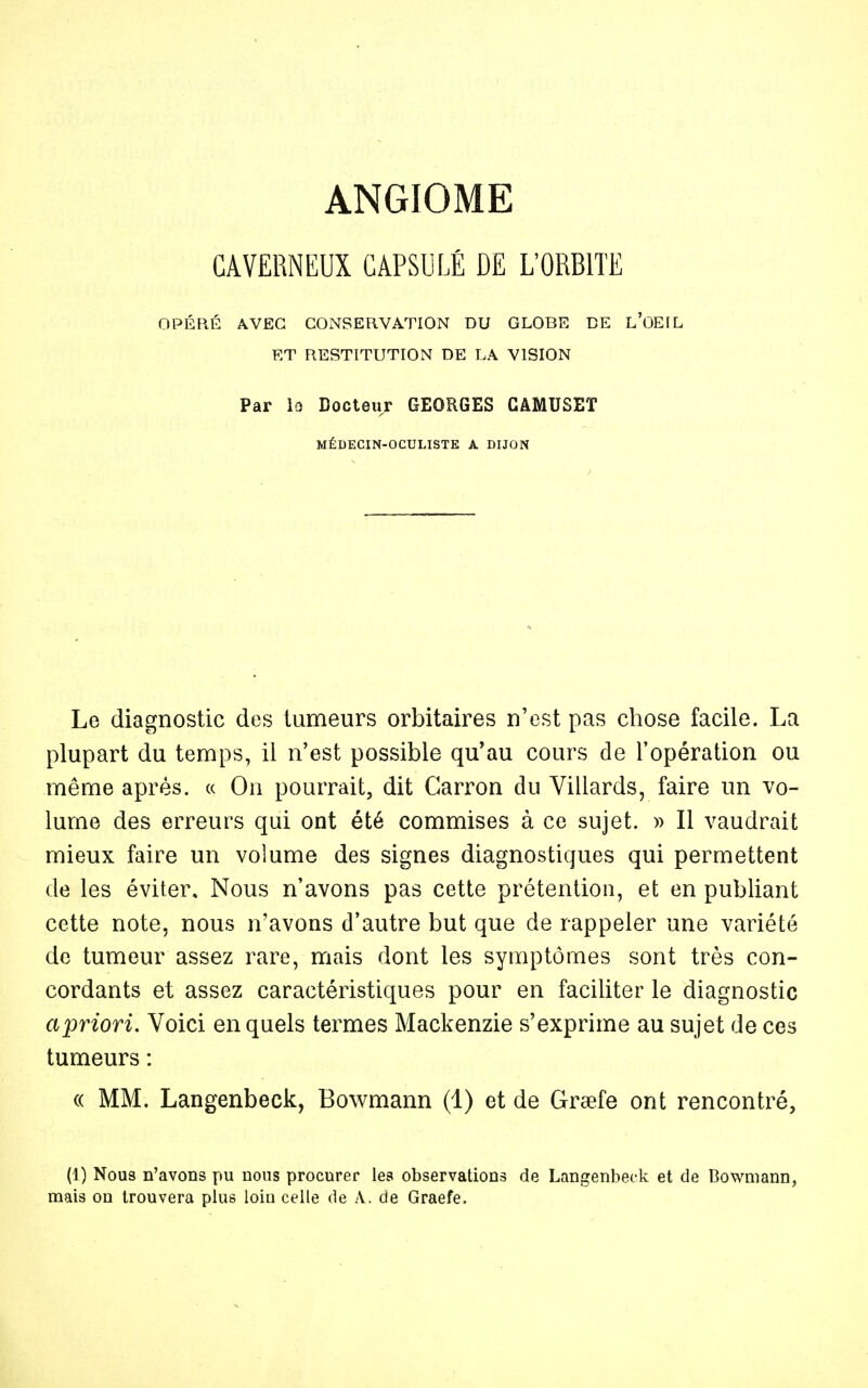 CAVERNEUX CAPSULÉ DE L'ORBITE OPÉRÉ AVEC CONSERVATION DU GLOBE DE L'OEIL ET RESTITUTION DE LA VISION Par le Docteur GEORGES GAMUSET MÉDECIN-OCULISTE A DIJON Le diagnostic des tumeurs orbitaires n'est pas chose facile. La plupart du temps, il n'est possible qu'au cours de l'opération ou même après. « On pourrait, dit Garron du Villards, faire un vo- lume des erreurs qui ont été commises à ce sujet. » Il vaudrait mieux faire un volume des signes diagnostiques qui permettent de les éviter. Nous n'avons pas cette prétention, et en publiant cette note, nous n'avons d'autre but que de rappeler une variété de tumeur assez rare, mais dont les symptômes sont très con- cordants et assez caractéristiques pour en faciliter le diagnostic apriori. Voici en quels termes Mackenzie s'exprime au sujet de ces tumeurs : « MM. Langenbeck, Bowmann (1) et de Grsefe ont rencontré, (1) Nous n'avons pu nous procurer les observations de Langenbeck et de Bowmann, mais on trouvera plus loin celle de A. de Graefe.