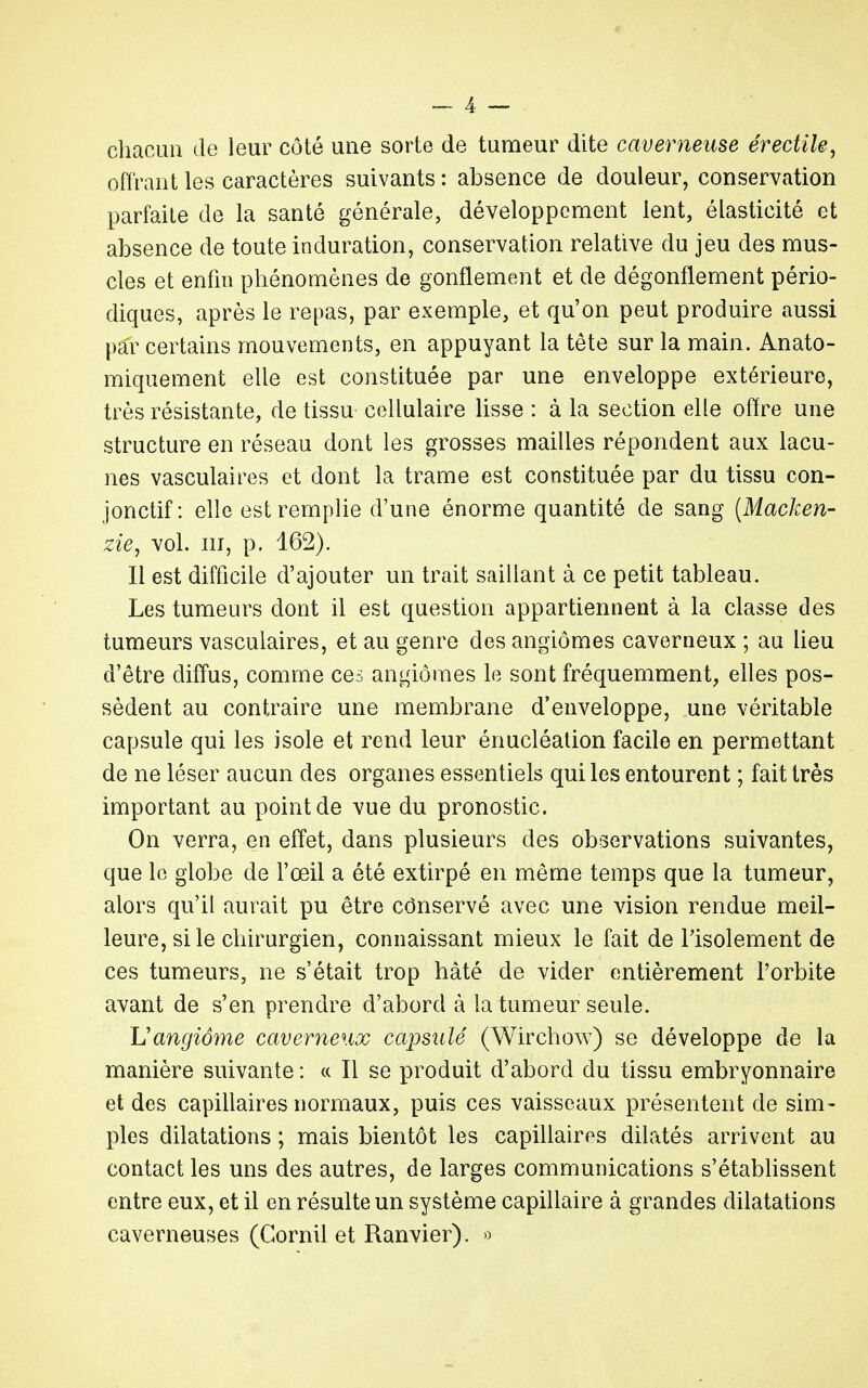 chacun de leur côté une sorte de tumeur dite caverneuse érectile, offrant les caractères suivants : absence de douleur, conservation parfaite de la santé générale, développement lent, élasticité et absence de toute induration, conservation relative du jeu des mus- cles et enfin phénomènes de gonflement et de dégonflement pério- diques, après le repas, par exemple, et qu'on peut produire aussi par certains mouvements, en appuyant la tête sur la main. Anato- miquement elle est constituée par une enveloppe extérieure, très résistante, de tissu cellulaire lisse : à la section elle offre une structure en réseau dont les grosses mailles répondent aux lacu- nes vasculaires et dont la trame est constituée par du tissu con- jonctif: elle est remplie d'une énorme quantité de sang (Macken- zie, vol. m, p. 162). Il est difficile d'ajouter un trait saillant à ce petit tableau. Les tumeurs dont il est question appartiennent à la classe des tumeurs vasculaires, et au genre des angiomes caverneux ; au lieu d'être diffus, comme ces angiomes le sont fréquemment, elles pos- sèdent au contraire une membrane d'enveloppe, une véritable capsule qui les isole et rend leur énucléation facile en permettant de ne léser aucun des organes essentiels qui les entourent ; fait très important au point de vue du pronostic. On verra, en effet, dans plusieurs des observations suivantes, que le globe de l'œil a été extirpé en même temps que la tumeur, alors qu'il aurait pu être cônservé avec une vision rendue meil- leure, si le chirurgien, connaissant mieux le fait de l'isolement de ces tumeurs, ne s'était trop hâté de vider entièrement l'orbite avant de s'en prendre d'abord à la tumeur seule. Hangiôme caverneux capsulé (Wirchow) se développe de la manière suivante : « Il se produit d'abord du tissu embryonnaire et des capillaires normaux, puis ces vaisseaux présentent de sim- ples dilatations ; mais bientôt les capillaires dilatés arrivent au contact les uns des autres, de larges communications s'établissent entre eux, et il en résulte un système capillaire à grandes dilatations caverneuses (Gornil et Ranvier). »