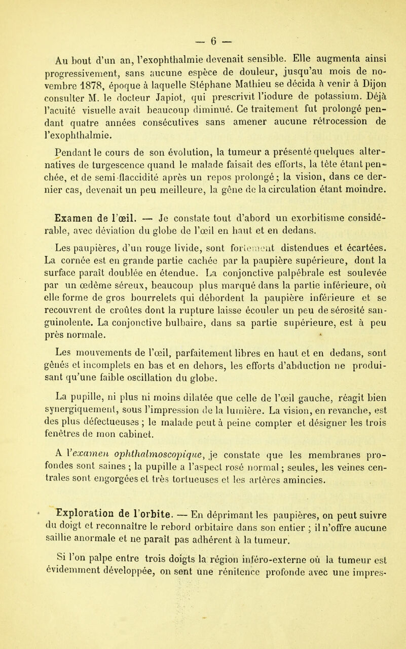 Au bout d'un an, l'exophthalmie devenait sensible. Elle augmenta ainsi progressivement, sans aucune espèce de douleur, jusqu'au mois de no- vembre 1878, époque à laquelle Stéphane Mathieu se décida h venir à Dijon consulter M. le docteur Japiot, qui prescrivit l'iodure de potassium. Déjà l'acuité visuelle avait beaucoup diminué. Ce traitement fut prolongé pen- dant quatre années consécutives sans amener aucune rétrocession de Texophthalmie. Pendant le cours de son évolution, la tumeur a présenté quelques alter- natives de turgescence quand le malade faisait des efforts, la tète étant pen- chée, et de semi-flaccidité après un repos prolongé; la vision, dans ce der- nier cas, devenait un peu meilleure, la gêne de la circulation étant moindre. Examen de l'œil. — Je constate tout d'abord un exorbitisme considé- rable, avec déviation du globe de l'œil en haut et en dedans. Les paupières, d'un rouge livide, sont fortement distendues et écartées. La cornée est en grande partie cachée par la paupière supérieure, dont la surface paraît doublée en étendue. La conjonctive palpébrale est soulevée par un œdème séreux, beaucoup plus marqué dans la partie inférieure, où elle forme de gros bourrelets qui débordent la paupière inférieure et se recouvrent de croûtes dont la rupture laisse écouler un peu de sérosité san- guinolente. La conjonctive bulbaire, dans sa partie supérieure, est à peu près normale. Les mouvements de l'œil, parfaitement libres en haut et en dedans, sont gênés et incomplets en bas et en dehors, les efforts d'abduction ne produi- sant qu'une faible oscillation du globe. La pupille, ni plus ni moins dilatée que celle de l'œil gauche, réagit bien synergiquement, sous l'impression de la lumière. La vision, en revanche, est des plus défectueuses ; le malade peut à peine compter et désigner les trois fenêtres de mon cabinet. A Vexamen ophthalmoscopique, je constate que les membranes pro- fondes sont saines ; la pupille a l'aspect rosé normal ; seules, les veines cen- trales sont engorgées et très tortueuses et les artères amincies. Exploration de l'orbite. — En déprimant les paupières, on peut suivre du doigt et reconnaître le rebord orbitaire dans son entier ; il n'offre aucune saillie anormale et ne paraît pas adhérent à la tumeur. Si l'on palpe entre trois doigts la région inféro-externe où la tumeur est évidemment développée, on sent Une rénitence profonde avec une impres-