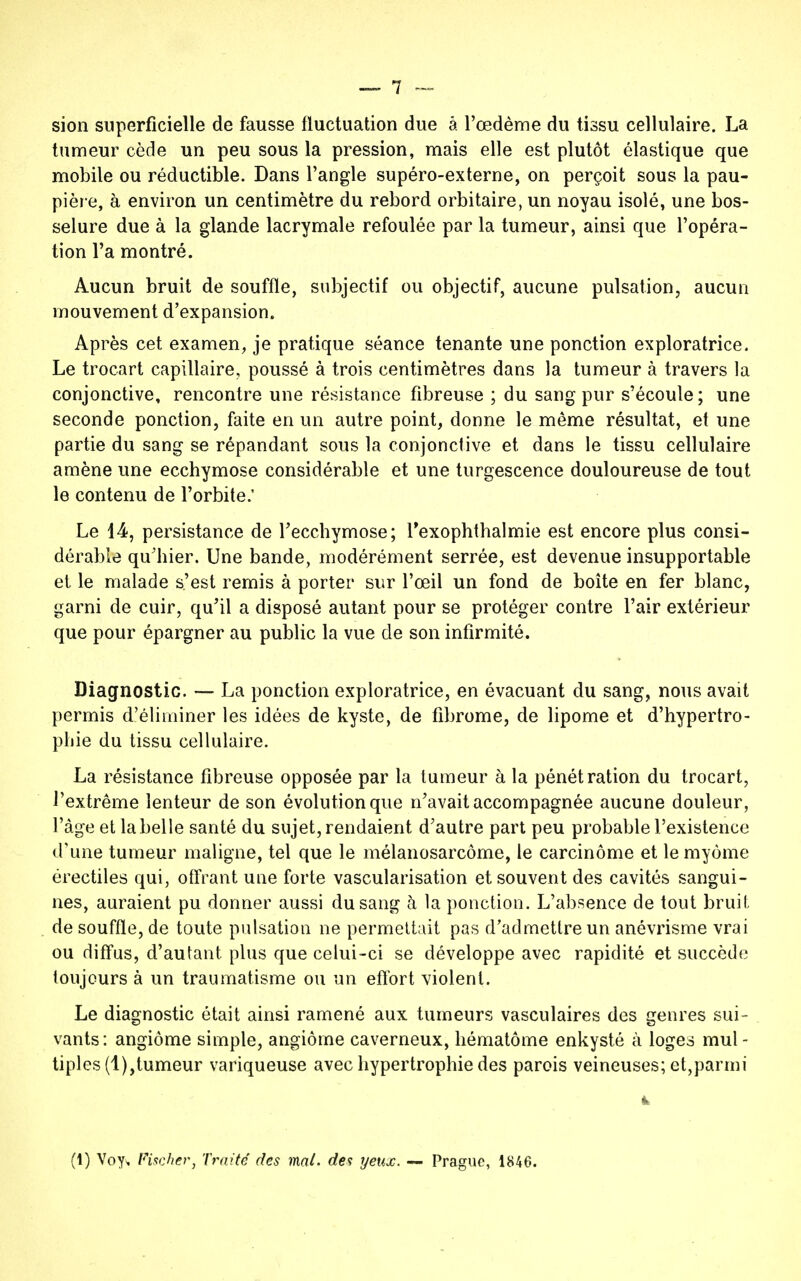 sion superficielle de fausse fluctuation due à l'œdème du tissu cellulaire. La tumeur cède un peu sous la pression, mais elle est plutôt élastique que mobile ou réductible. Dans l'angle supéro-externe, on perçoit sous la pau- pière, à environ un centimètre du rebord orbitaire, un noyau isolé, une bos- selure due à la glande lacrymale refoulée par la tumeur, ainsi que l'opéra- tion l'a montré. Aucun bruit de souffle, subjectif ou objectif, aucune pulsation, aucun mouvement d'expansion. Après cet examen, je pratique séance tenante une ponction exploratrice. Le trocart capillaire, poussé à trois centimètres dans la tumeur à travers la conjonctive, rencontre une résistance fibreuse ; du sang pur s'écoule; une seconde ponction, faite en un autre point, donne le même résultat, et une partie du sang se répandant sous la conjonctive et dans le tissu cellulaire amène une ecchymose considérable et une turgescence douloureuse de tout le contenu de l'orbite.' Le 14, persistance de l'ecchymose; rexophthalmie est encore plus consi- dérable qu'hier. Une bande, modérément serrée, est devenue insupportable et le malade s'est remis à porter sur l'œil un fond de boîte en fer blanc, garni de cuir, qu'il a disposé autant pour se protéger contre l'air extérieur que pour épargner au public la vue de son infirmité. Diagnostic. — La ponction exploratrice, en évacuant du sang, nous avait permis d'éliminer les idées de kyste, de fibrome, de lipome et d'hypertro- phie du tissu cellulaire. La résistance fibreuse opposée par la tumeur à la pénétration du trocart, l'extrême lenteur de son évolution que n'avait accompagnée aucune douleur, l'âge et labelle santé du sujet, rendaient d'autre part peu probable l'existence d'une tumeur maligne, tel que le mélanosarcôme, le carcinome et le myônle érectiles qui, offrant une forte vascularisation et souvent des cavités sangui- nes, auraient pu donner aussi du sang à la ponction. L'absence de tout bruit de souffle, de toute pulsation ne permettait pas d'admettre un anévrisme vrai ou diffus, d'autant plus que celui-ci se développe avec rapidité et succède toujours à un traumatisme ou un effort violent. Le diagnostic était ainsi ramené aux tumeurs vasculaires des genres sui- vants: angiome simple, angiome caverneux, hématome enkysté à loges mul - tiples(l),tumeur variqueuse avec hypertrophie des parois veineuses; et,parmi (1) Voy, Fischer, Traité des mal. des yeux. ~ Prague, 1846.