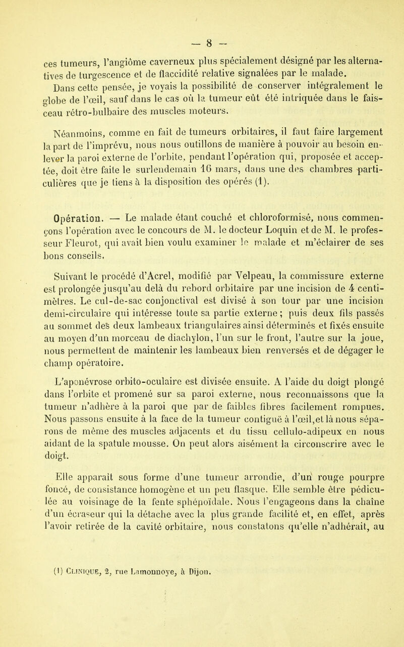 ces tumeurs, l'angiome caverneux plus spécialement désigné par les alterna- tives de turgescence et de flaccidité relative signalées par le malade. Dans cette pensée, je voyais la possibilité de conserver intégralement le globe de l'œil, sauf dans le cas où la tumeur eût été intriquée dans le fais- ceau rétro-bulbaire des muscles moteurs. Néanmoins, comme en fait de tumeurs orbitaires, il faut faire largement la part de l'imprévu, nous nous outillons de manière à pouvoir au besoin en- lever la paroi externe de l'orbite,, pendant l'opération qui, proposée et accep- tée, doit être faite le surlendemain 16 mars, dans une des chambres parti- culières que je tiens h la disposition des opérés (1). Opération. — Le malade étant couché et chloroformisé, nous commen- çons l'opération avec le concours de M. le docteur Loquin et de M. le profes- seur Fleurot, qui avait bien voulu examiner le malade et m'éclairer de ses bons conseils. Suivant le procédé d'Àcrel, modifié par Velpeau, la commissure externe est prolongée jusqu'au delà du rebord orbitaire par une incision de 4 centi- mètres. Le cul-de-sac conjonctival est divisé à son tour par une incision demi-circulaire qui intéresse toute sa partie externe ; puis deux fils passés au sommet des deux lambeaux triangulaires ainsi déterminés et fixés ensuite au moyen d'un morceau de diachylon, l'un sur le front, l'autre sur la joue, nous permettent de maintenir les lambeaux bien renversés et de dégager le champ opératoire. L'aponévrose orbito-oculaire est divisée ensuite. A l'aide du doigt plongé dans l'orbite et promené sur sa paroi externe, nous reconnaissons que la tumeur n'adhère à la paroi que par de faibles fibres facilement rompues. Nous passons ensuite à la face de la tumeur contiguë à l'œil,et là nous sépa- rons de même des muscles adjacents et du tissu cellulo-adipeux en nous aidant de la spatule mousse. On peut alors aisément la circonscrire avec le doigt. Elle apparaît sous forme d'une tumeur arrondie, d'un rouge pourpre foncé, de consistance homogène et un peu flasque. Elle semble être pédicu- lée au voisinage de la fente sphépoïdale. Nous l'engageons dans la chaîne d'un écraseur qui la détache avec la plus grande facilité et, en effet, après l'avoir retirée de la cavité orbitaire, nous constatons qu'elle n'adhérait, au (1) Clinique, 2, rue Lamormoye, à Dijou.