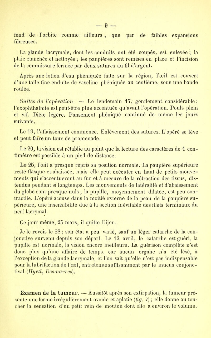 fond de l'orbite comme ailleurs , que par de faibles expansions fibreuses. La glande lacrymale, dont les conduits ont été coupés,, est enlevée ; la plaie étanchée et nettoyée ; les paupières sont remises en place et l'incision de la commissure fermée par deux sutures au fil d'argent. Après une lotion d'eau phéniquée faite sur la région, l'œil est couvert d'une toile fine enduite de vaseline phéniquée au centième, sous une bande roulée. Suites de Vopération. — Le lendemain 17, gonflement considérable ; l'exophthalmie est peut-être plus accentuée qu'avant l'opération. Pouls plein et vif. Diète légère. Pansement phéniqué continué de même les jours suivants. Le 19, l'affaissement commence. Enlèvement des sutures. L'opéré se lève et peut faire un tour de promenade. Le 20, la vision est rétablie au point que la lecture des caractères de 1 cen- timètre est possible à un pied de distance. Le 25, l'œil a presque repris sa position normale. La paupière supérieure reste flasque et abaissée, mais elle peut exécuter en haut de petits mouve- ments qui s'accentueront au fur et à mesure de la rétraction des tissus, dis- tendus pendant si longtemps. Les mouvements de latéralité et d'abaissement du globe sont presque nuls ; la pupille, moyennement dilatée, est peu con- tractile. L'opéré accuse dans la moitié externe de la peau de la paupière su- périeure, une insensibilité due à la section inévitable des filets terminaux du nerf lacrymal. Ce jour même, 25 mars, il quitte Dijon. Je le revois le 28 ; son état a peu varié, sauf un léger catarrhe de la con- jonctive survenu depuis son départ. Le 12 avril, le catarrhe est guéri, la pupille est normale, la vision encore meilleure. La guérison complète n'est donc plus qu'une affaire de temps, car aucun organe n'a été lésé, à l'exception delà glande lacrymale, et l'on sait qu'elle n'est pas indispensable pour la lubrifaction de l'œil, entretenue suffisamment parle mucus conjonc- tival (Hyrtl, Desmarres). Examen de la tumeur. — Aussitôt après son extirpation, la tumeur pré- sente une forme irrégulièrement ovoïde et aplatie (jig. 1) ; elle donne au tou- cher la sensation d'un petit rein de mouton dont elle a environ le volume.