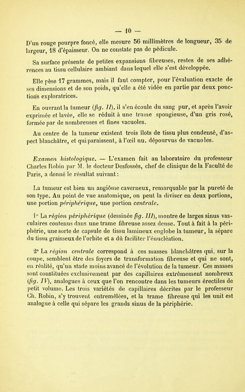 D'un rouge pourpre foncé, elle mesure 56 millimètres de longueur, 35 de largeur, 18 d'épaisseur. On ne constate pas de pédicule. Sa surface présente de petites expansions fibreuses, restes de ses adhé- rences au tissu cellulaire ambiant dans lequel elle s'est développée. Elle pèse 17 grammes, mais il faut compter, pour l'évaluation exacte de ses dimensions et de son poids, quelle a été vidée en partie par deux ponc- tions exploratrices. En ouvrant la tumeur (fig. 77), il s'en écoule du sang pur, et après l'avoir exprimée et lavée, elle se réduit à une trame spongieuse, d'un gris rosé, formée par de nombreuses et fines vacuoles. Au centre de la tumeur existent trois îlots de tissu plus condensé, d'as- pect blanchâtre, et qui paraissent, à l'œil nu, dépourvus de vacuoles. Examen histologique. — L'examen fait au laboratoire du professeur Charles Robin par M. le docteur Desfossés, chef de clinique delà Faculté de Paris, a donné le résultat suivant : La tumeur est bien un angiome caverneux, remarquable par la pureté de son type. Au point de vue anatomique, on peut la diviser en deux portions, une portion périphérique, une portion centrale. 1° La région périphérique (dessinée fig. 111), montre de larges sinus vas- culaires contenus dans une trame fibreuse assez dense. Tout à fait à la péri- phérie, une sorte de capsule de tissu lamineux englobe la tumeur, la sépare du tissu graisseux de l'orbite et a dû faciliter Ténucléation. 2° La région centrale correspond à ces masses blanchâtres qui, sur la coupe, semblent être des foyers de transformation fibreuse et qui ne sont, en réalité, qu'un stade moins avancé de l'évolution de la tumeur. Ces masses sont constituées exclusivement par des capillaires extrêmement nombreux (fig. IV), analogues à ceux que l'on rencontre dans les tumeurs érectiles de petit volume. Les trois variétés de capillaires décrites par le professeur Ch. Robin, s'y trouvent entremêlées, et la trame fibreuse qui les unit est analogue à celle qui sépare les grands sinus de la périphérie.