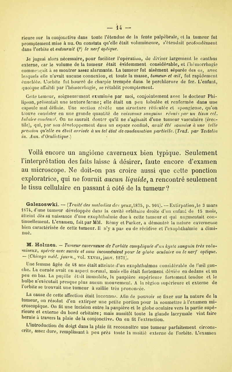 rieure sur la conjonctive dans toute l'étendue de la fente palpébrale, et la tumeur fut promptement mise à nu. On constata qu'elle était volumineuse, s'étendait profondément dans l'orbite et entourait (?) le nerf optique. Je jugeai alors nécessaire, pour faciliter l'opération, de diviser largement le canthus externe, car le volume de la tumeur était évidemment considérable, et l'hémorrhagie commençait à se montrer assez alarmante. La tumeur fut aisément séparée des os, avec lesquels elle n'avait aucune connexion, et toute la masse, tumeun et œil, fut rapidement énucléée. L'orbite fut bourré de charpie trempée dans, le perchlorure de fer. L'enfant, quoique affaibli par l'hômorrhagie, se rétablit promptement. Cette tumeur, soigneusement examinée par moi, conjointement avec le docteur Phi- lipson, présentait une texture ferme ; elle était un peu lobulée et renfermée dans une capsule mal définie. Une section révèle une structure réticulée et spongieuse, qu'on trouve consister en une grande quantité de vaisseaux sanguins réunis par un tissu cel. lulaire condensé. On ne saurait douter qu'il ne s'agissait d'une tumeur vasculaire (érec- tile), qui, par son développement dans un espace confiné, avait été soumise à une telle pression qu'elle en était arrivée à un tel état de condensation partielle. (Trad. par Testelin in. Ann. d'Oculistique.) Voilà encore un angiome caverneux bien typique. Seulement l'interprétation des faits laisse à désirer, faute encore d'examen au microscope. Ne doit-on pas croire aussi que cette ponction exploratrice, qui ne fournit aucun liquide, a rencontré seulement le tissu cellulaire en passant à côté de la tumeur ? Galezoswki. — (Traitédes maladies dei yeux,\815, p. 904). — Extirpation,le 3 mars 1874, d'une tumeur développée dans la cavité orbitaire droite d'un enfant de 15 mois, atteint dès sa naissance d'une exophtbalmie due à cette tumeur et qui augmentait con- tinuellement. L'examen, fait par MM. Rémy et Parker, a démontré la nature caverneuse bien caractérisée de cette tumeur, il n'y a pas eu de récidive et l'exopbthaimie a dimi- nué. M. Holmes. — Tumeur caverneuse de Vorbite compliquée d'un kyste sanguin très volu- mineux, opérée avec succès et sans inconvénient pour le globe oculaire ou le nerf optique. — (Chicago méd. jown., vol. xxvm, janv. 1871). Une femme âgée de 48 ans était atteinte d'un exophthalmos considérable de l'œil gau- che. La cornée avait un aspect normal, mais elle était fortement déviée en dedans et un peu en bas. La pupille était immobile, la paupière supérieure fortement tendue et le bulbe n'exécutait presque plus aucun mouvement. A la région supérieure et externe de l'orbite se trouvait une tumeur à saillie très pronon.-.ée. La cause de cette affection était inconnue. Afin de pouvoir se fixer sur la nature de la tumeur, on résolut d'en extirper une petite portion pour la soumettre à l'examen mi- croscopique. On fit une incision entre la paupière et le globe oculaire vers la partie supé- rieure et externe du bord orbitaire; mais aussitôt toute la glande lacrymale vint faire hernie à travers la plaie delà conjonctive. On en fit l'extraction. L'introduction du doigt dans la plaie fit reconnaître une tumeur parfaitement circons- crite, assez dure, remplissant à peu près toute la moitié externe de l'orbite. L'examen