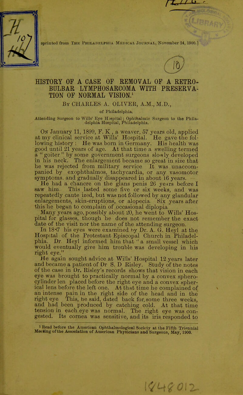 r4« f/ U r Bprinted from The Philadelphia Mkoical Journal, NoTember 24,1900.] (3 HISTORY OF A CASE OF REMOVAL OF A RETRO- BULBAR LYMPHOSARCOMA WITH PRESERVA- TION OF NORMAL VISION.^ By CHARLES A. OLIVER, A.M., M.D., of Philadelphia. Attending Surgeon to Wills' Eye H)spital; Ophthalmic Surgeon to the Phila- delphia Hospital, Philadelphia. On January 11, 1899, F. K , a weaver, 57.years old, applied at my clinical service at Wills' Hospital. He gave the fol- lowing history : He was born in Germany. His health was good until 21 years of age. At that time a swelling termed a  goiter  by some government surgeons slowly developed in his neck. The enlargement became so great in size that he was rejected from military service It was unaccom- panied by exophthalmos, tachycardia, or any vasomotor symptoms, and gradually disappeared iu about 16 years. He had a chancre on the glans penis 26 yenrs before I saw him. This lasted some five or six weeks, and was repeatedly caute ized, but was not followed by any glandular enlargements, skin-eruptions, or alopecia. Six years after this he began to complain of occasional diplopia Many years ago, possibly about 20, he went to Wills' Hos- pital for glasses, though he does not remember the exact date of the visit nor the name of the attending surgeon. In 18S7 his eyes were examined hy Dr. A. G. Heyl at the Hospital of the Protestant Episcopal Church in Philadel- phia. Dr. Heyl informed him thata small vessel which would eventually give him trouble was developing in his right eye. He again sought advice at Wills' Hospital 12 years later and became a patient of Dr S. D Risley. Study of the notes of the case in Dr. Risley's records shows that vision in each eye was brought to practically normal by a convex sphero- cylinder len placed before the right eye and a convex spher- ical lens before the left one. At that time he complained of an intense pain in the right side of the head and in the right eye This, he said, dated back for. some three weeks, and had been produced by catching cold. At that time tension in each eye was normal. The right eye was con- gested. Its cornea was sensitive, and its iris responded to 'Read before the American Ophthalmological Society at the Fifth Triennial Meeting of the Association of American Physicians and Surgeons, May, 1900.