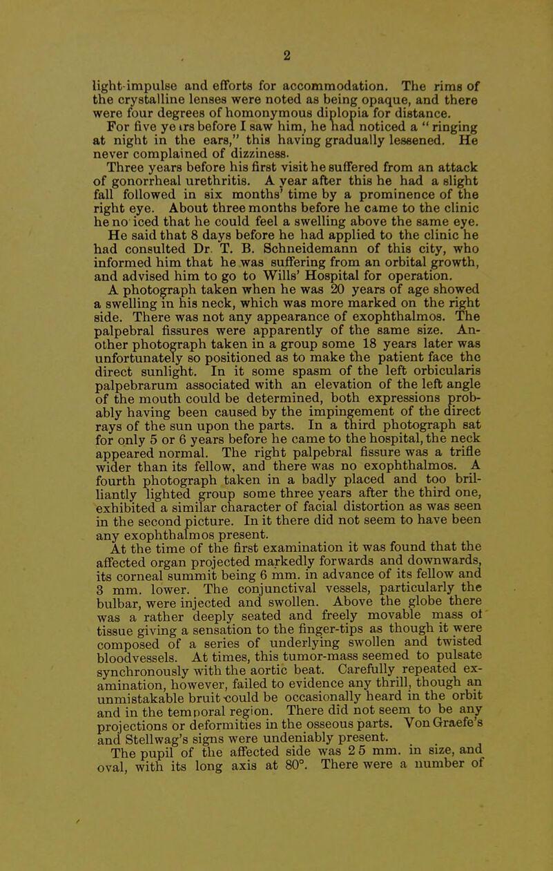 light-impulse and efforts for accommodation. The rims of the crystalline lenses were noted as being opaque, and there were four degrees of homonymous diplopia for distance. For five ye irs before I saw him, he naa noticed a  ringing at night in the ears, this having gradually lessened. He never complained of dizziness. Three years before his first visit he suffered from an attack of gonorrheal urethritis. A year after this he had a slight fall followed in six months' time by a prominence of the right eye. About three months before he came to the clinic he no iced that he could feel a swelling above the same eye. He said that 8 days before he had applied to the clinic he had consulted Dr. T. B. Schneidemann of this city, who informed him that he was suffering from an orbital growth, and advised him to go to Wills' Hospital for operation. A photograph taken when he was 20 years of age showed a swelling m his neck, which was more marked on the right side. There was not any appearance of exophthalmos. The palpebral fissures were apparently of the same size. An- other photograph taken in a group some 18 years later was unfortunately so positioned as to make the patient face the direct sunlight. In it some spasm of the left orbicularis palpebrarum associated with an elevation of the left angle of the mouth could be determined, both expressions proh- ably having been caused by the impingement of the direct rays of the sun upon the parts. In a third photograph sat for only 5 or 6 years before he came to the hospital, the neck appeared normal. The right palpebral fissure was a trifle wider than its fellow, and there was no exophthalmos. A fourth photograph taken in a badly placed and too bril- liantly lighted group some three years after the third one, exhibited a similar character of facial distortion as was seen in the second picture. In it there did not seem to have been any exophthalmos present. At the time of the first examination it was found that the affected organ projected markedly forwards and downwards, its corneal summit being 6 mm. in advance of its fellow and 3 mm. lower. The conjunctival vessels, particularly the bulbar, were injected and swollen. Above the globe there was a rather deeply seated and freely movable mass of tissue giving a sensation to the finger-tips as though it were composed of a series of underlying swollen and twisted bloodvessels. At times, this tumor-mass seemed to pulsate synchronously with the aortic beat. Carefully repeated ex- amination, however, failed to evidence any thrill, though an unmistakable bruit -could be occasionally heard in the orbit and in the temporal region. There did not seem to be any projections or deformities in the osseous parts. Von Graefe's and Stellwag's signs were undeniably present. The pupil of the affected side was 2 5 mm. in size, and oval, with its long axis at 80°. There were a number of