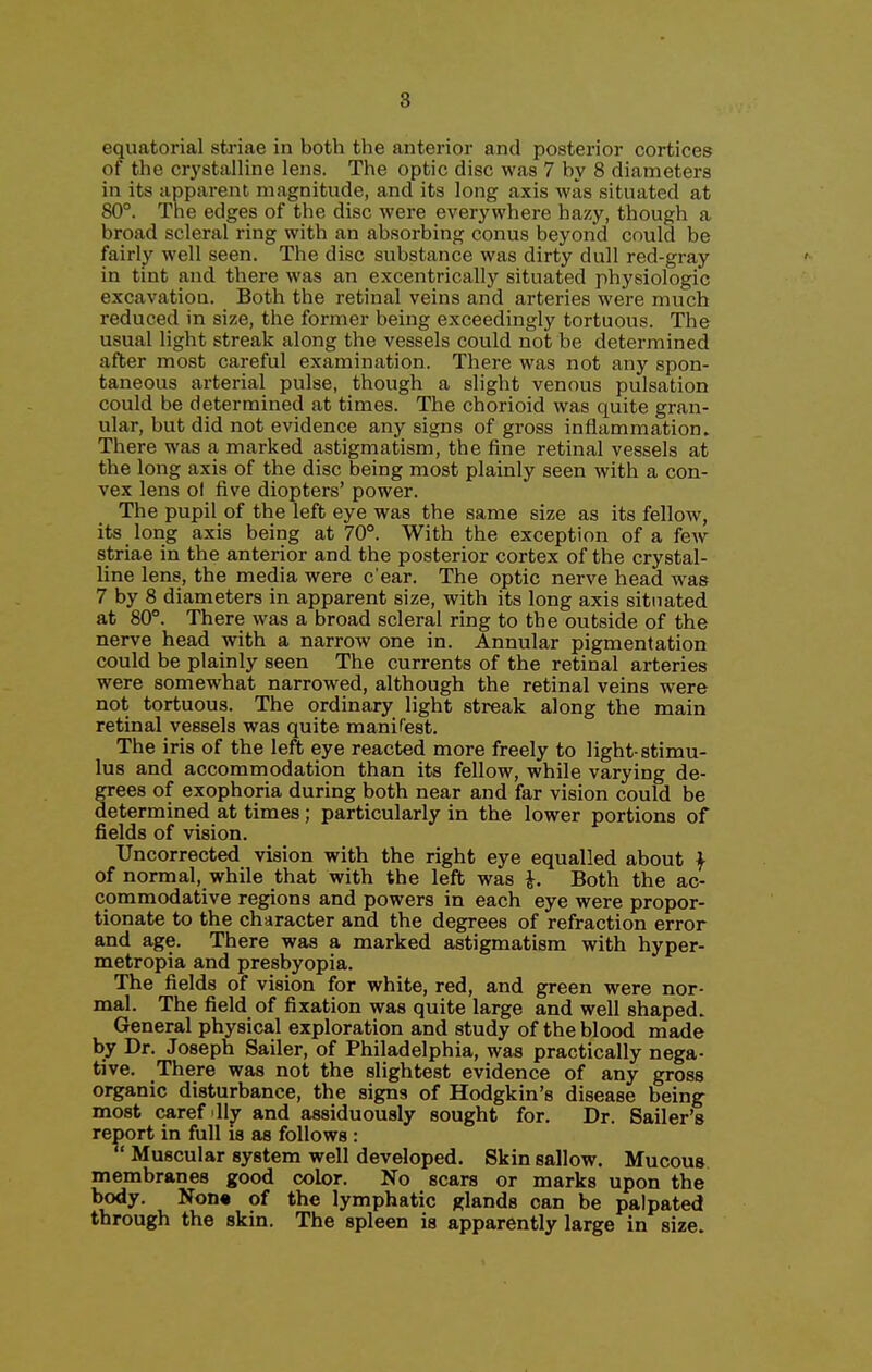 8 equatorial striae in both the anterior and posterior cortices of the crystalline lens. The optic disc was 7 by 8 diameters in its apparent magnitude, and its long axis was situated at 80°. The edges of the disc were everywhere hazy, though a broad scleral ring with an absorbing conus beyond could be fairly well seen. The disc substance was dirty dull red-gray in tint and there was an excentrically situated physiologic excavation. Both the retinal veins and arteries were much reduced in size, the former being exceedingly tortuous. The usual light streak along the vessels could not be determined after most careful examination. There was not any spon- taneous arterial pulse, though a slight venous pulsation could be determined at times. The chorioid was quite gran- ular, but did not evidence any signs of gross inflammation. There was a marked astigmatism, the fine retinal vessels at the long axis of the disc being most plainly seen with a con- vex lens of five diopters' power. The pupil of the left eye was the same size as its fellow, its long axis being at 70°. ^Vith the exception of a few striae in the anterior and the posterior cortex of the crystal- line lens, the media were c'ear. The optic nerve head was 7 by 8 diameters in apparent size, with its long axis situated at 80°. There was a broad scleral ring to the outside of the nerve head with a narrow one in. Annular pigmentation could be plainly seen The currents of the retinal arteries were somewhat narrowed, although the retinal veins were not tortuous. The ordinary light streak along the main retinal vessels was quite manifest. The iris of the left eye reacted more freely to light-stimu- lus and accommodation than its fellow, while varying de- grees of exophoria during both near and far vision could be determined at times; particularly in the lower portions of fields of vision. Uncorrected vision with the right eye equalled about f of normal, while that with the left was i. Both the ac- commodative regions and powers in each eye were propor- tionate to the character and the degrees of refraction error and age. There was a marked astigmatism with hyper- metropia and presbyopia. The fields of vision for white, red, and green were nor- mal. The field of fixation was quite large and well shaped. General physical exploration and study of the blood made by Dr. Joseph Sailer, of Philadelphia, was practically nega- tive. There was not the slightest evidence of any gross organic disturbance, the signs of Hodgkin's disease being- most caref lly and assiduously sought for. Dr. Sailer's report in full is as follows :  Muscular system well developed. Skin sallow. Mucous membranes good color. No scars or marks upon the body. Non« of the lymphatic glands can be palpated through the skin. The spleen is apparently large in size.