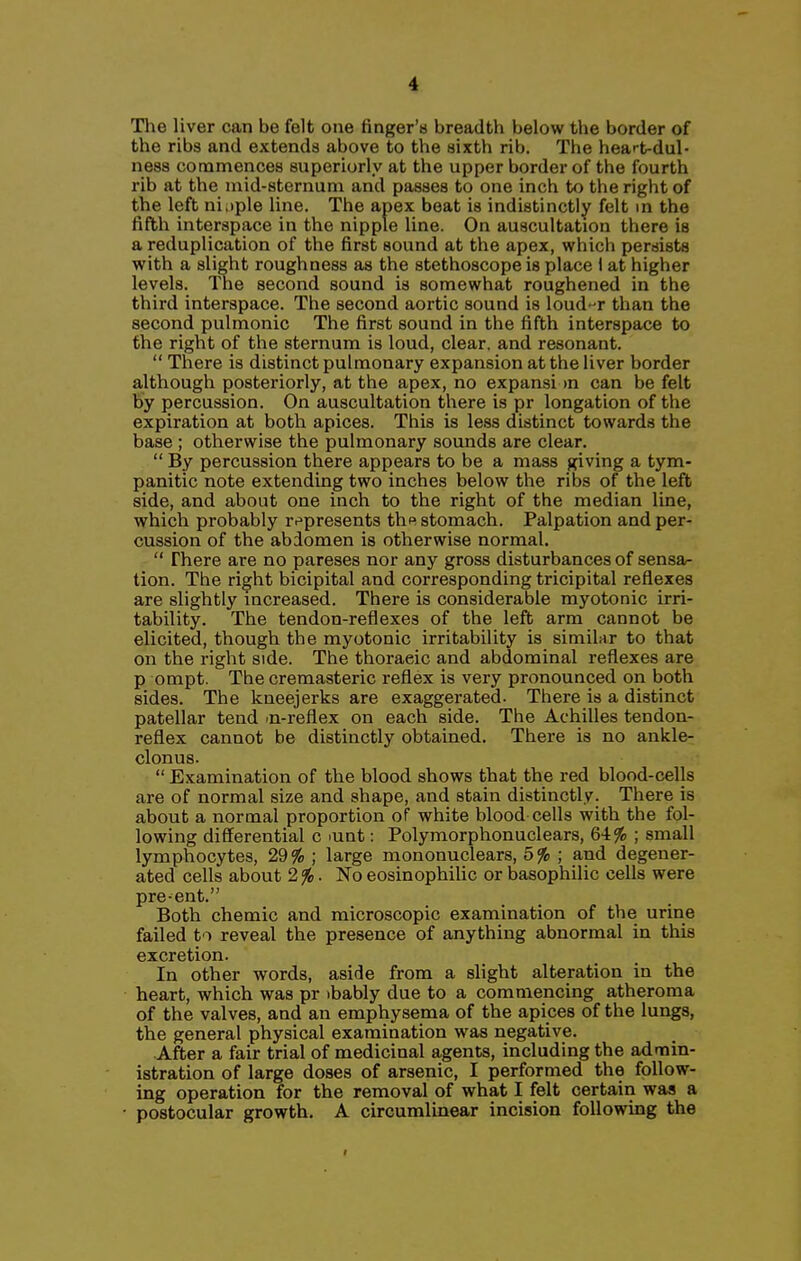 Tlie liver can be felt one finger's breadth below the border of the ribs and extends above to the sixth rib. The heart-dul- ness conamences superiorly at the upper border of the fourth rib at the mid-sternum and passes to one inch to the right of the left nitiple line. The apex beat is indistinctly felt m the fifth interspace in the nipple line. On auscultation there is a reduplication of the first sound at the apex, which persists with a slight roughness as the stethoscope is place 1 at higher levels. The second sound is somewhat roughened in the third interspace. The second aortic sound is loud-r than the second pulmonic The first sound in the fifth interspace to the right of the sternum is loud, clear, and resonant.  There is distinct pulmonary expansion at the liver border a,lthough posteriorly, at the apex, no expansi m can be felt by percussion. On auscultation there is pr longation of the expiration at both apices. This is less distinct towards the base ; otherwise the pulmonary sounds are clear.  By percussion there appears to be a mass giving a tym- panitic note extending two inches below the ribs of the left side, and about one inch to the right of the median line, which probably r-^presents th^ stomach. Palpation and per- cussion of the abdomen is otherwise normal,  There are no pareses nor any gross disturbances of sensa- tion. The right bicipital and corresponding tricipital reflexes are slightly increased. There is considerable myotonic irri- tability. The tendon-reflexes of the left arm cannot be elicited, though the myotonic irritability is similar to that on the right side. The thoracic and abdominal reflexes are p ompt. The cremasteric reflex is very pronounced on both sides. The kneejerks are exaggerated. There is a distinct patellar tend in-reflex on each side. The Achilles tendon- reflex cannot be distinctly obtained. There is no ankle- clonus.  Examination of the blood shows that the red blood-cells are of normal size and shape, and stain distinctly. There is about a normal proportion of white blood cells with the fol- lowing differential c lunt: Polymorphonuclears, 64% ; small lymphocytes, 29% ; large mononuclears, 5% ; and degener- ated cells about 2%. No eosinophiUc or basophilic cells were pre-ent. Both chemic and microscopic examination of the urine failed to reveal the presence of anything abnormal in this excretion. In other words, aside from a slight alteration in the heart, which was pr ibably due to a commencing atheroma of the valves, and an emphysema of the apices of the lungs, the general physical examination was negative. After a fair trial of medicinal agents, including the admin- istration of large doses of arsenic, I performed the follow- ing operation for the removal of what I felt certain was a postocular growth, A circumlinear incision following the
