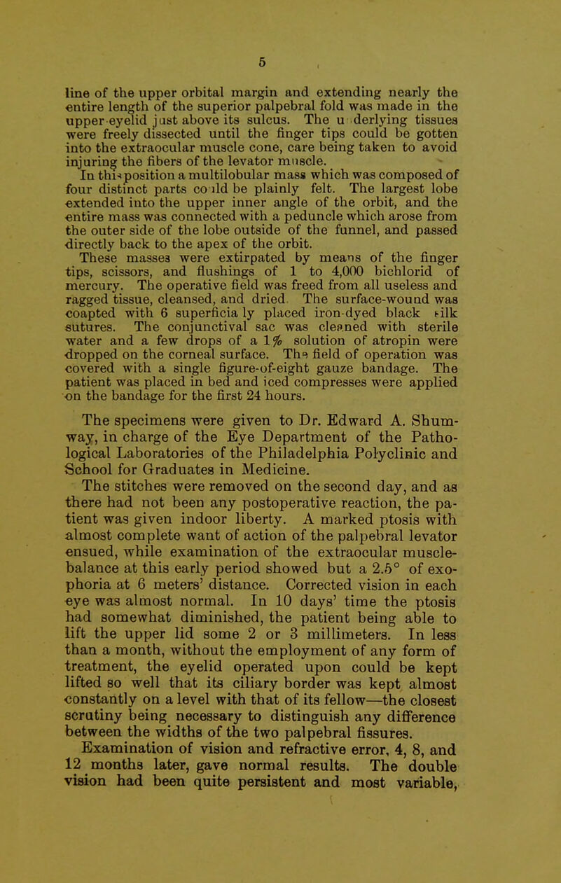 line of the upper orbital margin and extending nearly the entire length of the superior palpebral fold was made in the upper eyelid j ust above its sulcus. The u derlying tissues were freely dissected until the finger tips could be gotten into the extraocular muscle cone, care being taken to avoid injuring the fibers of the levator muscle. In thu position a multilobular mass which was composed of four distinct parts co jld be plainly felt. The largest lobe extended into the upper inner angle of the orbit, and the entire mass was connected with a peduncle which arose from the outer side of the lobe outside of the funnel, and passed directly back to the apex of the orbit. These masses were extirpated by means of the finger tips, scissors, and flushings of 1 to 4,000 bichlorid of mercury. The operative field was freed from all useless and ragged tissue, cleansed, and dried The surface-wound was coapted with 6 superficia ly placed iron-dyed black t-ilk sutures. The conjunctival sac was cleaned with sterile water and a few drops of a 1% solution of atropin were dropped on the corneal surface. Th-^ field of operation was covered with a single figure-of-eight gauze bandage. The patient was placed in bed and iced compresses were applied on the bandage for the first 24 hours. The specimens were given to Dr. Edward A. Shum- way, in charge of the Eye Department of the Patho- logical Laboratories of the Philadelphia PolycliHic and School for Graduates in Medicine. The stitches were removed on the second day, and as there had not been any postoperative reaction, the pa- tient was given indoor liberty. A marked ptosis with almost complete want of action of the palpebral levator ensued, while examination of the extraocular muscle- balance at this early period showed but a 2.5° of exo- phoria at 6 meters' distance. Corrected vision in each eye was almost normal. In 10 days' time the ptosis had somewhat diminished, the patient being able to lift the upper lid some 2 or 3 millimeters. In less than a month, without the employment of any form of treatment, the eyelid operated upon could be kept lifted so well that its ciliary border was kept almost constantly on a level with that of its fellow—the closest scrutiny being necessary to distinguish any difference between the widths of the two palpebral fissures. Examination of vision and refractive error, 4, 8, and 12 months later, gave normal results. The double vision had been quite persistent and most variable,