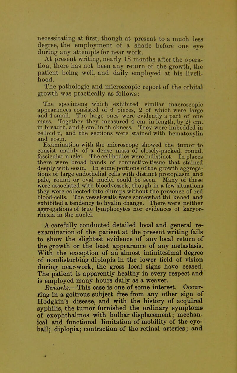 necessitating at first, though at present to a much less degree, the employment of a shade before one eye diiring any attempts for near work. At present writing, nearly 18 months after the opera- tion, there has not been any return of the growth, the patient being well, and daily employed at his liveli- hood. The pathologic and microscopic report of the orbital growth was practically as follows: The specimens which exhibited similar macroscopic appearances consisted of 6 pieces, 2 of which were large and 4 small. The large ones were evidently a part of one mass. Together they measured 4 cm. in length, by 2J cm. in breadth, and i cm. in th ckness. They were imbedded in celloid n, and the sections were stained with hematoxylin and eosin. Examination with the microscope showed the tumor to consist mainly of a dense mass of closely-packed, round, fascicular n iclei. The cell-bodies were indistinct. In places there were broad bands of connective-tissue that stained deeply with eosin. In some portions of the growth aggrega- tions of large endothelial cells with distinct protoplasm and pale, round or oval nuclei could be seen. Many of these were associated with bloodvessels, though in a few situations they were collected into clumps without the presence of red blood-cells. The vessel-walls were somewhat thi kened and exhibited a tendency to hyalin change. There were neither aggregations of true lymphocytes nor evidences of karyor- rhexia in the nuclei. A carefully conducted detailed local and general re- examination of the patient at the present writing fails to show the slightest evidence of any local return of the growth or the least appearance of any metastasis. With the exception of an almost infinitesimal degree of nondisturbing diplopia in the lower field of vision during near-work, the gross local signs have ceased. The patient is apparently healthy in every respect and is employed many hours daily as a weaver. Remarks.—This case is one of some interest. Occur- ring in a goitrous subject free from any other sign of Hodgkin's disease, and with the history of acquired syphilis, the tumor furnished the ordinary symptom* of exophthalmos with bulbar displacement; mechan- ical and functional limitation of mobility of the eye- ball; diplopia; contraction of the retinal arteries; and