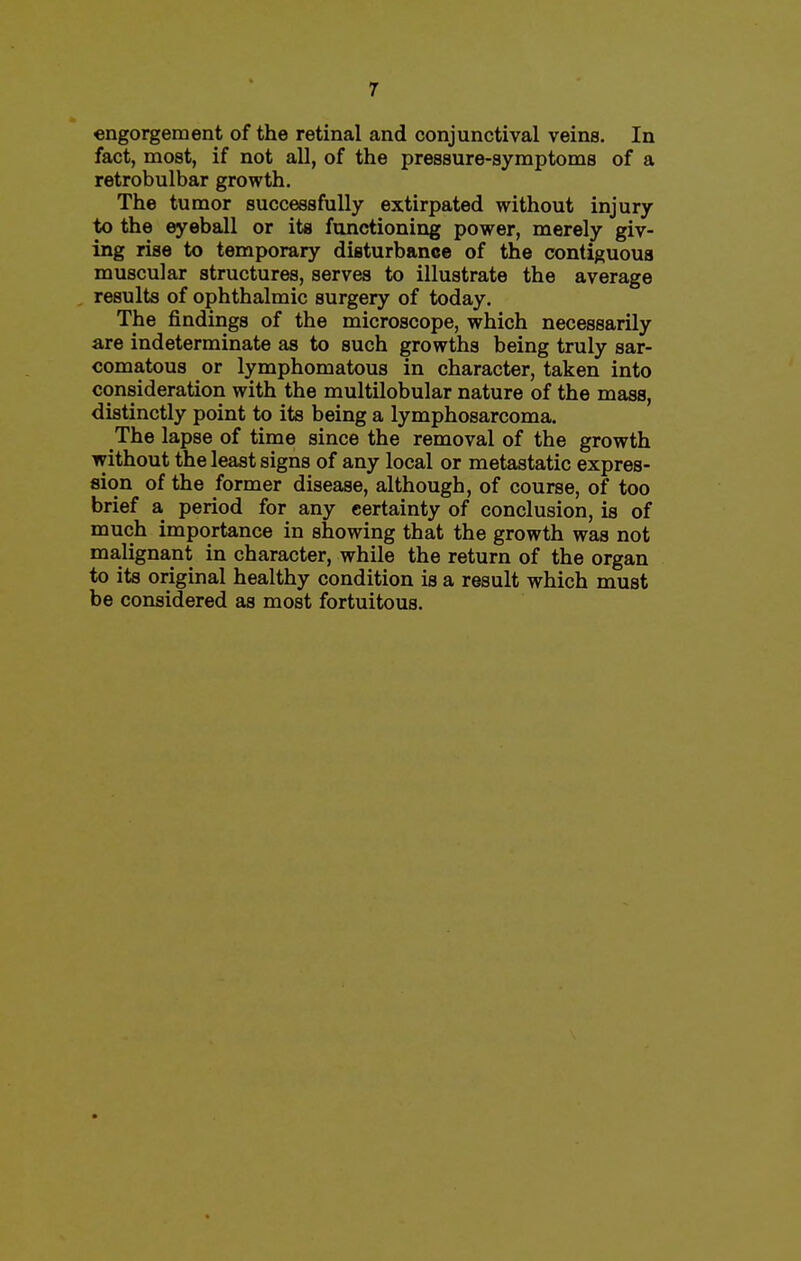 engorgement of the retinal and conjunctival veins. In fact, most, if not all, of the pressure-symptoms of a retrobulbar growth. The tumor successfully extirpated without injury to the eyeball or its functioning power, merely giv- ing rise to temporary disturbance of the contiguous muscular structures, serves to illustrate the average results of ophthalmic surgery of today. The findings of the microscope, which necessarily are indeterminate as to such growths being truly sar- comatous or lymphomatous in character, taken into consideration with the multilobular nature of the mass, distinctly point to its being a lymphosarcoma. The lapse of time since the removal of the growth without the least signs of any local or metastatic expres- sion of the former disease, although, of course, of too brief a period for any certainty of conclusion, is of much importance in showing that the growth was not malignant in character, while the return of the organ to its original healthy condition is a result which must be considered as most fortuitous.