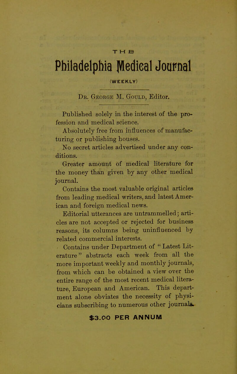 THE Philadelphia llfledieal Journal (WEEKLY) Dr. George M. Gould, Editor. Published solely in the interest of the pro- fession and medical science. Absolutely free from influences of manufac- turing or publishing houses. No secret articles advertised under any con- ditions. Greater amount of medical literature for the money than given by any other medical journal. Contains the most valuable original articles from leading medical writers, and latest Amer- ican and foreign medical news. Editorial utterances are untrammelled; arti- cles are not accepted or rejected for business reasons, its columns being uninfluenced by related commercial interests. Contains under Department of  Latest Lit- erature abstracts each week from all the more important weekly and monthly journals, from which can be obtained a view over the entire range of the most recent medical litera- ture, European and American. This depart- ment alone obviates the necessity of physi- cians subscribing to numerous other journals* $3.00 PER ANNUM